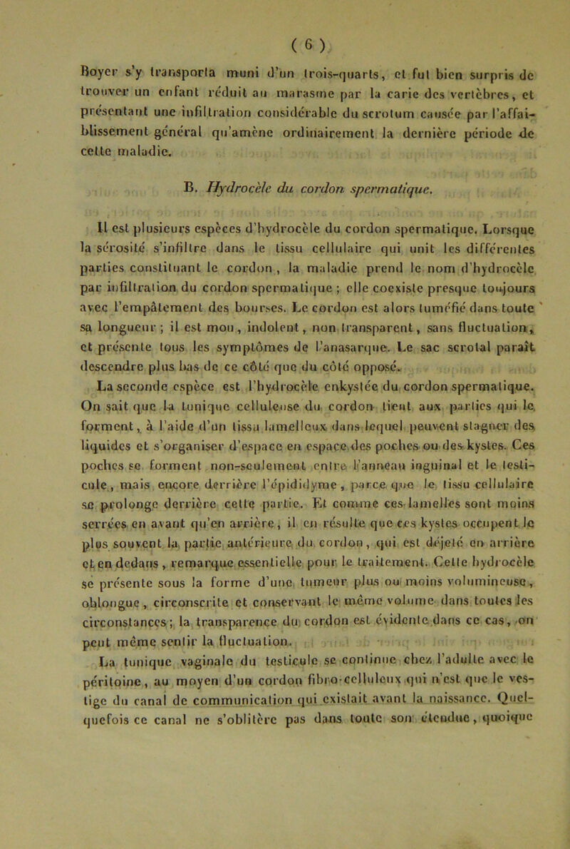 Royer s y transporla nïuni d’un Irois-quarls, el fui bien surpris de Irouve-r un enfant réduit au marasme par la carie des vertèbres, et présentant une infiltration considérable du scrotum causée par l’affai- blissement général qu’amène ordinairement la dernière période de cette maladie. B. Hydrocèle du cordon spermaticiue. Il est plusieurs espèces d’hydrocèle du cordon spermatique. Lorsque la sérosité s’infiltre dans le tissu cellulaire qui unit les différentes parties constituant le cordon , la maladie prend le nom d’hydrocèle par infiltration du cordon spermaticjue ; elle coexiste presque toujours avec l’empâtement des bourses. Le cordon est alors tuméfié dans toute ' sa longueur; il est mou, indolent, non transparent, sans fluctuation, et présente tous les symptômes de l’anasarqne. Le sac scrolal paraît descendre plus lias de ce côté que du côté opposé. La seconde espèce est l’hydrocèle enkystée du cordon spermatique. On sait que la tunique celluleuse dn cordon lient aux parties qui le, forment, à l’aide d’un tissu lamelleux, dans lequel peuvent stagner des liquides et s’organiser d’espace en espaçe.des pocheS'ou des kystes. Ces poches SC forment non-seulement entre li’annoau inguinal et le lesti- ciiie , mais, encore derrière l’épididyme, parce le tissu cellulaire SC prolonge derrière cette partie. Lt com.me cesr lamelles sont moins serrées en avant qu’en arrière, il en résulte que ces kystes occupent le plus souvent la. partie, antérieure du. cordon , qui est déjelé en ai rière et en dedans, remarque esaentieUe pour le traitement.. Celle hydrocèle se présente sous la forme d’une, tumeur plus ou moins volumineuse, olilougue, circonscrite et conservant Ic; meme volume dans toutes les circonstances ;, la transparence dus cordon est évidente dans ce cas ,/on peut même sentir la fluctuation. La tunique vaginale du testicule se continue chez l’adulte avec le péritoine, au moyen d’un cordon fibro-ccllulciix qui n’est que le ves- tige du canal de communication qui existait avant la naissance. Quel- quefois ce canal ne s’oblitère pas dans toute sou élcoduc, qiroique