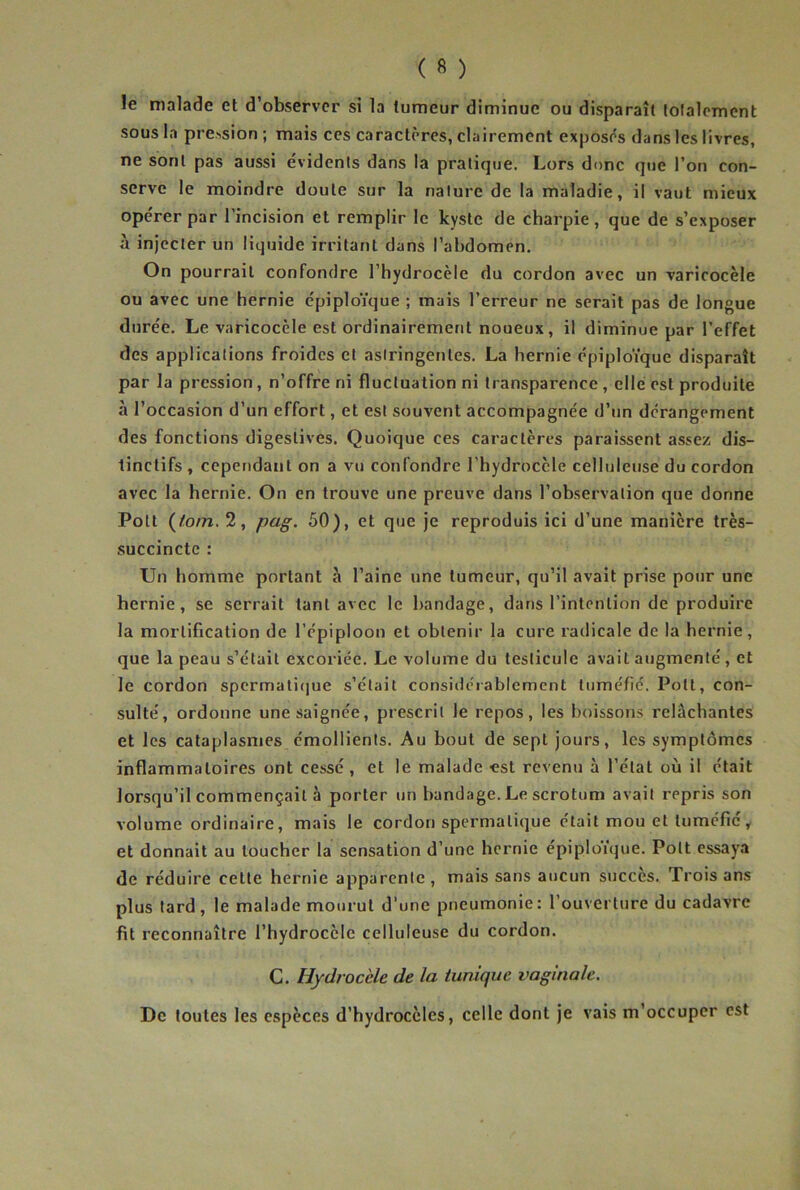 le malade et d’observer si la tumeur diminue ou disparaît lolalomcnt sous la prcMsion ; mais ces caractères, clairement exposés dans les livres, ne sont pas aussi évidents dans la pratique. Lors donc que l’on con- serve le moindre doute sur la nature de la maladie, il vaut mieux opérer par l’incision et remplir le kyste de charpie, que de s’exposer à injecter un liquide irritant dans l’abdomen. On pourrait confondre l’hydrocèle du cordon avec un varicocèle ou avec une hernie épiploïque ; mais l’erreur ne serait pas de longue durée. Le varicocèle est ordinairement noueux, il diminue par l’effet des applications froides et astringentes. La hernie épiploïque disparaît par la pression, n’offre ni fluctuation ni transparence , elle est produite à l’occasion d’un effort, et est souvent accompagnée d’un dérangement des fonctions digestives. Quoique ces caractères paraissent assez dis- tinctifs , cependant on a vu confondre l’hydrocèle celluleuse du cordon avec la hernie. On en trouve une preuve dans l’observation que donne Polt (/o/7i. 2, pag. 50), et que je reproduis ici d’une manière très- succincte : Un homme portant à l’aine une tumeur, qu’il avait prise pour une hernie, se serrait tant avec le bandage, dans l’intention de produire la mortification de l’épiploon et obtenir la cure radicale de la hernie, que la peau s’était excoriée. Le volume du testicule avait augmenté, et le cordon spcrmaticjue s’etait considérablement tuméfié. Pott, con- sulté, ordonne une saignée, prescrit le repos, les boissons relâchantes et les cataplasmes émollients. Au bout de sept jours, les symptômes inflammatoires ont cessé, et le malade est revenu à l’état où il était lorsqu’il commençait à porter un bandage. Le scrotum avait repris son volume ordinaire, mais le cordon spermatique était mou et tuméfié, et donnait au loucher la sensation d’une hernie épiploïque. Pott essaya de réduire celte hernie apparente , mais sans aucun succès. Trois ans plus tard, le malade mourut d’une pneumonie: l’ouverture du cadavre fit reconnaître l’hydrocèle celluleuse du cordon. G. Hydrocèle de la tunique vaginale. De toutes les espèces d’hydrocèles, celle dont je vais m’occuper est