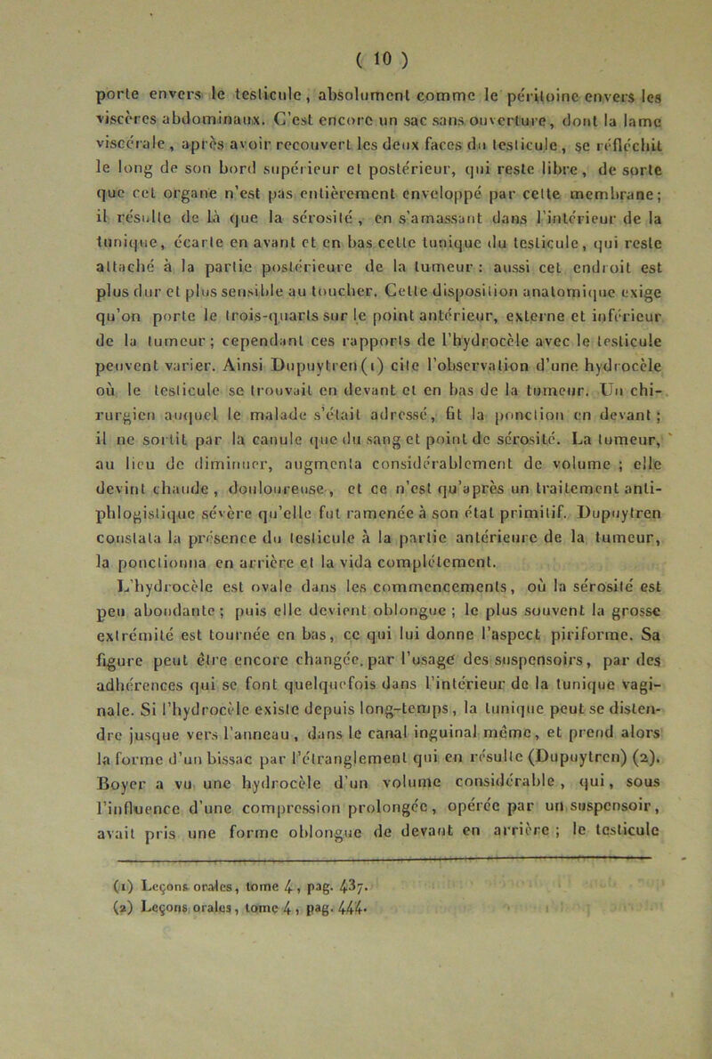 porte envers le tcsliciile, absolument comme le pe'riloinc envers les viscères abdominaux. C’est encore un sac sans ouverture, dont la lame viscérale , après avoir recouvert les deux faces du testicule , se réflécliit le long de son bord supéiieur et postérieur, qui reste libre, de sorte que cet organe n’est pas entièrement enveloppé par celte membrane; il résulte de là que la sérosité , en s’amassant dans l’intérieur de la tunique, écarte en avant et en bas cette tunique du testicule, qui reste attaché à la partie postérieure de la tumeur : aussi cet endroit est plus dur et plus sensible au toucher. Cette disposition anatomiciue exige qu’on porte le trois-quarts sur le point antérieur, externe et inférieur de la tumeur; cependant ces rapports de rhydrocèle avec le testicule peuvent varier. Ainsi Dupuytren(i) cite l’observation d’une hydrocèle où le testicule se trouvait en devant et en bas de la tumeur. Uu chi- rurgictj au<jucl le malade s’était adressé, fit la ponction en devant; il ne sortit par la canule (|uc du sang et point de sérosité. La tumeur, au lieu de dimiuiier, augmenta considérablement de volume ; elle devint chaude, douloureuse, et ce n’est qu’après un traitement anti- phlogistique sévère qu’elle fut ramenée à son état primitif. Dupuytren constata la présence du testicule à la partie antérieure de la tumeur, la ponctionna en arrière et la vida complètement. L’hydrocèle est ovale dans les commencements, où la sérosité est peu abondante; puis elle devient oblongue ; le plus souvent la grosse extrémité est tournée en bas, ce qui lui donne l’aspect piriforme. Sa figure peut cire encore changée, par l’usagé des suspensoirs, par des adhérences qui se font quelquefois dans l’intérieur de la tunique vagi- nale. Si l’hydrocèle existe depuis long-temps , la tunique peut se disten- dre jusque vers l’anneau, dans le canal inguinal meme, et prend alors la forme d’un blssac par l’étranglement qui en résulte (Dupuytren) (2). Boyer a vu une hydrocèle d’un volume considérable, qui, sous rinfluencc d’une compression prolongée, opérée par un suspensoir, avait pris une forme oblongue de devant en arrière ; le testicule (;i) Leçons orales, tome 4 1 pag- 4-37- (2) Leçonsiorales, tome 4 » pag-444-