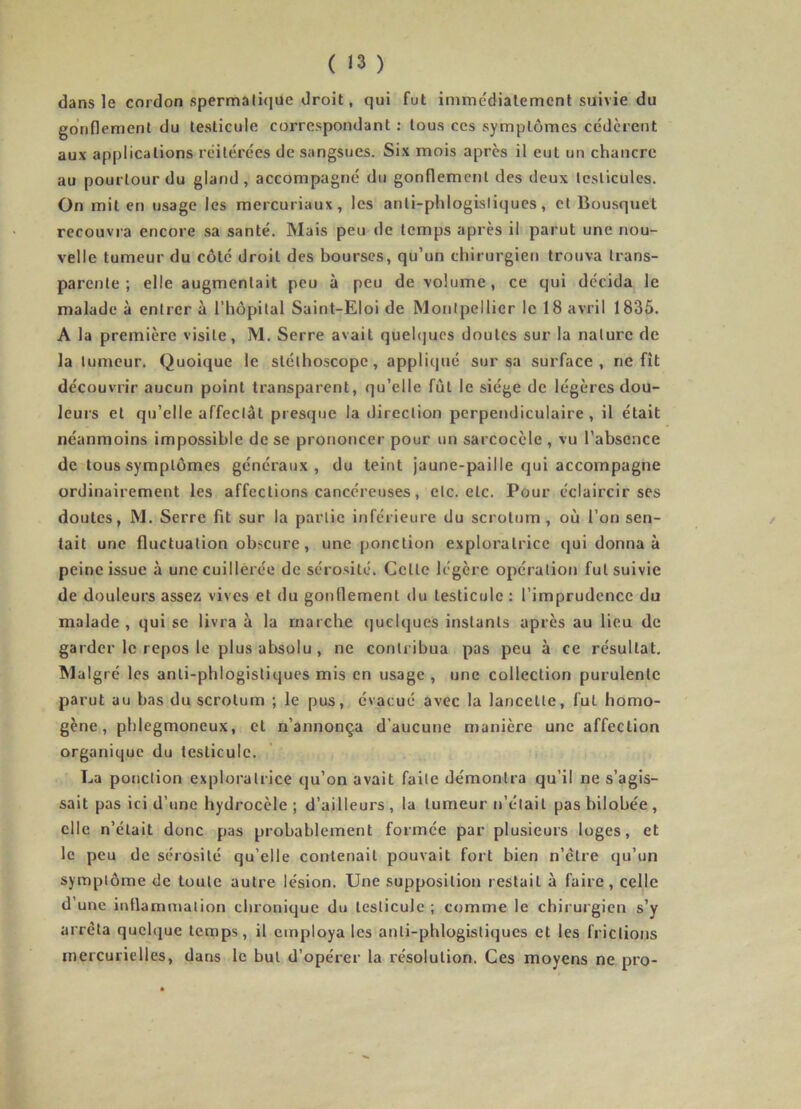 dans le cordon spermali(iue droit, qui fut immédiatement suivie du gonflement du testicule correspondant : tous ces symptômes cédèrent aux applications réitérées de sangsues. Six mois apres il eut un chancre au pourtour du gland, accompagné du gonflement des deux testicules. On mit en usage les mercuriaux, les anti-phlogisliqucs, et Bousquet recouvra encore sa santé. Mais peu de temps après il parut une nou- velle tumeur du côté droit des bourses, qu’un chirurgien trouva trans- parente ; elle augmentait peu à peu de volume, ce qui décida le malade à entrer à l’hôpital Saint-Eloi de Montpellier le 18 avril 1835. A la première visite, M. Serre avait quehjues doutes sur la nature de la tumeur. Quoique le stéthoscope, appliqué sur sa surface, ne fît découvrir aucun point transparent, qu’elle fût le siège de légères dou- leurs et qu’elle affectât presque la direction perpendiculaire, il était néanmoins impossible de se prononcer pour un sarcocèle , vu l’absence de tous symptômes généraux, du teint jaune-paille qui accompagne ordinairement les affections cancéreuses, etc. etc. Pour éclaircir ses doutes, M. Serre fit sur la partie inférieure du scrotum, où l’on sen- / tait une fluctuation obscure, une ponction exploratrice qui donna à peine issue à une cuillerée de sérosité. Celle légère opération fut suivie de douleurs assez vives et du gonflement du testicule : l’imprudence du malade , qui se livra à la marche ijuclques instants après au lieu de garder le repos le plus absolu, ne contribua pas peu à ce résultat. Malgré les anli-phlogisliques mis en usage , une collection purulente parut au bas du scrotum ; le pus, évacué avec la lancette, fut homo- gène, phlegmoneux, et n’annonça d’aucune manière une affection organique du testicule. La potiction exploratrice qu’on avait faite démontra qu’il ne s’agis- sait pas ici d’une hydrocèle ; d’ailleurs , la tumeur n’était pas bilobée, elle n’était donc pas probablement formée par plusieurs loges, et le peu de sérosité qu’elle contenait pouvait fort bien n’ètre qu’un symptôme de toute autre lésion. Une supposition restait à faire, celle d’une inflammation chronique du testicule ; comme le chirurgien s’y arrêta quelque temps, il employa les anli-phlogistiques et les frictions mercurielles, dans le but d’opérer la résolution. Ces moyens ne pro-