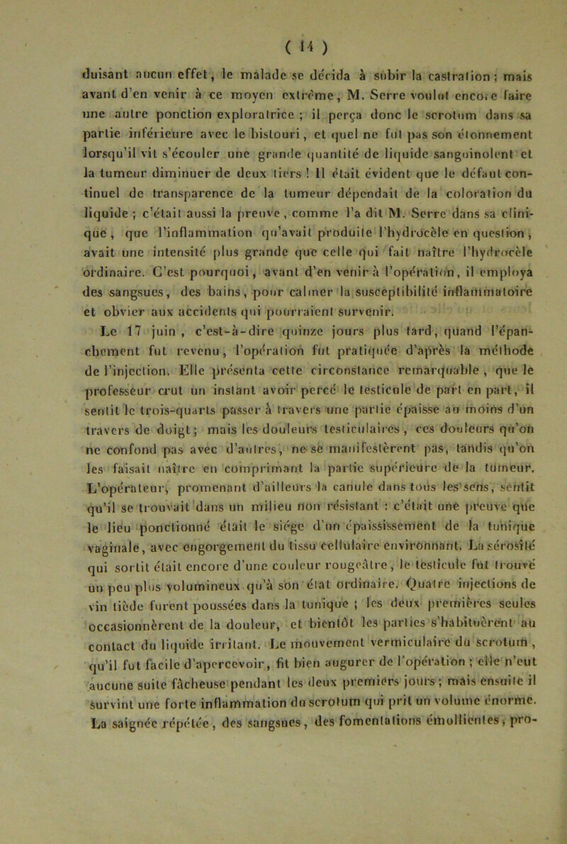 duisant aucun effet, le malade se de'cida à subir la castralion; mais avant d’en venir à ce moyen extrême, M. Serre voulut encoïC faire une autre ponction exploratrice ; il perça donc le scrotum dans sa partie inférieure avec le bistouri, et <juel ne fut pas son étonnement lorsqu’il vit s’écouler une grande (juantité de liquide sanguinolent et la tumeur diminuer de deux tiers ! il était évident que le défaut con- tinuel de transparence de la tumeur dépendait de la coloration du liquide ; c’était aussi la preuve, comme l’a dit M.-Serre dans sa clini- que , que l’inflammation qu’avait produite l’hydrocèle en question , avait une intensité |)lus grande que celle qui fait naître l’hydrocèle ordinaire. C’est pourquoi, avant d’en venir à l’opération, il employa des sangsues, des bains, pour calmer la susceptibilité inflammatoire et obvier aux accidents qui pourraient surveniri Le 17 juin , c’est-à-dire quinze jours plus tard, quand l’épan- cbement fut revenu, l’opération fut pratiquée d’après la méthode de l’injection. Elle présenta cette circonstance remarquable -, que le professeur a'ut un instant avoir percé le testicule de part en part, il sentit le trois-quarts passer à travers une partie épaisse au moins d’un travers de doigt; mais les douleurs testiculaires, ces douleurs qu’on ne confond pas avec d’autres , ne se manifestèrent pas, tandis qu’on les faisait naître en comprimant la partie supérieüre de la tumeur. L’opérateur, promenant d’ailleurs la canule dans tous les’scns, sentit qu’il se trouvait'dans un milieu non résistant : c’était une preuve que le lieu ponctionné était le siège d’un épaississement de la tunique vaginale, avec engorgement du tissu'cellulaire environnant. La sérosité qui sortit était encore d’une couleur rougeâtre, le testicule fut trouvé un peu plus volumineux qu’à son état ordinaire. Quatre injections de vin tiède furent poussées dans la tunique ; les deux premières seules occasionnèrent de la douleur, et bientôt les parties s’habituèrent aü contact du liquide irritant. Le mouvement verrniculaire du scrotum , qu’il fut facile d’apercevoir, fit bien augurer de l’opération ; elle n’eut aucune suite fâcheuse pendant les deux premiers jours; mais ensuite il Survint une forte inflammation du scrotum qui prit un volume énorme. La saignée répétée, des sangsues, des fomentations émollientes, prn-