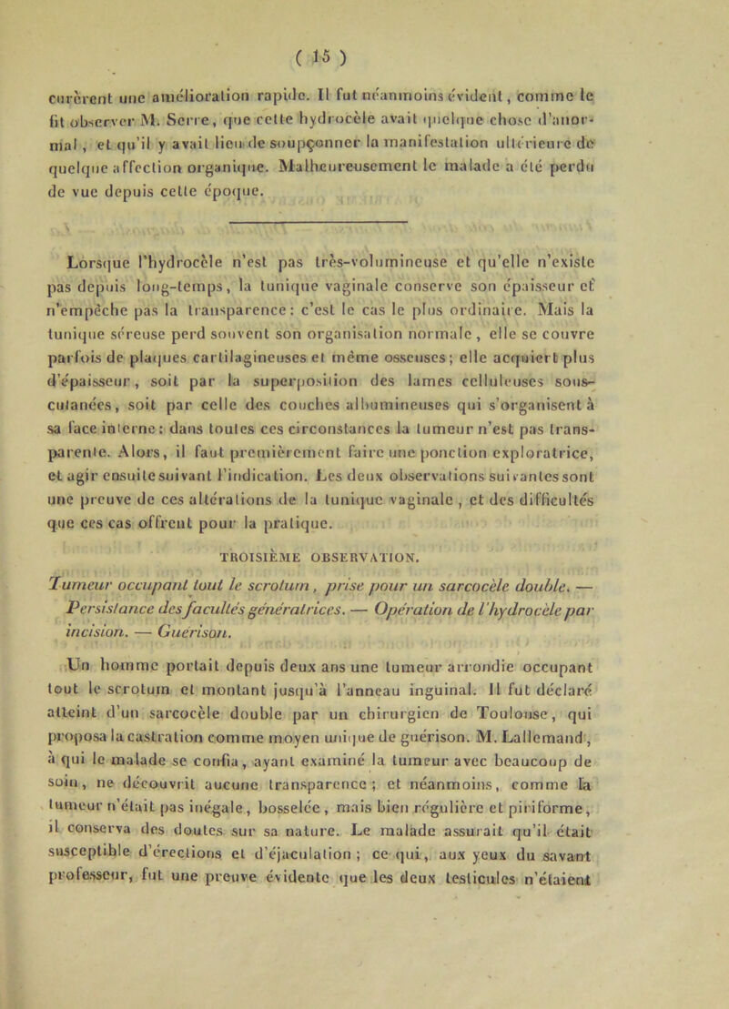 curèrent une amélioration rapûlc. Il fut néanmoins évident, comme le lit observer M. Serre, que cette hydrocèle avait quelque chose d’anor- mal , et qu’il y avait liem de soupçonner la manifestation ullérienrc de quelque affection organique. Malheureusement le malade a été perdu de vue depuis cette épo(jue. ^ \ Lors(]ue l’hydrocèle n’est pas très-volurnineuse et qu’elle n’existe pas depuis long-temps, la tunique vaginale conserve son épaisseur cf n’empèche pas la transparence: c’est le cas le plus ordinaiie. Mais la tunique séreuse pei-d souvent son organisation normale , elle se couvre parfois de platpjes cartilagineuses et même osseuses; elle acquiert plus d’épaisseur, soit par la superposition des lames celluleuses soiis-^ cutanées, soit par celle des couches albumineuses qui s’organisent à sa face interne; dans toutes ces circonstances la tumeur n’est pas trans- parente. Alors, il faut premièrement faire une ponction exploratrice, et agir ensuitesuivant l’indication. Les deux observations suivantes sont une preuve de ces altérations de la tunique vaginale , et des difficultés que ces cas offrent pour la pratique. TROISIÈME OBSERVATION. lumeur occupant tout le scrotum, prise pour un sarcocèle double. — Persistance des facultés génératrices, — Opération de l 'hydrocèle par incision. — Guérison. •,Un homme portait depuis deux ans une tumeur arrondie occupant tout le scrotum et montant jusqu’à l’anneau inguinal. 11 fut déclaré* atteint d’un sarcocèle double par un chirurgien de Toulouse, qui proposa la castration comme moyen unique de guérison. M. Lallemand , à qui le malade se confia, ayant examiné la tumeur avec beaucoup de soin, ne découvrit aucunci transparence ; et néanmoins, comme lia . tumeur n’était pas inégale, bosselée , mais bien régulière et piriforme, j1 conserva des doutes sur sa nature. Le malade assurait qu’il était sasceptihle d’érections et d’éjaculation; ce ijui,. aux yeux du savant profasseur,. fut une preuve évidente que les deux testicules m’étaient
