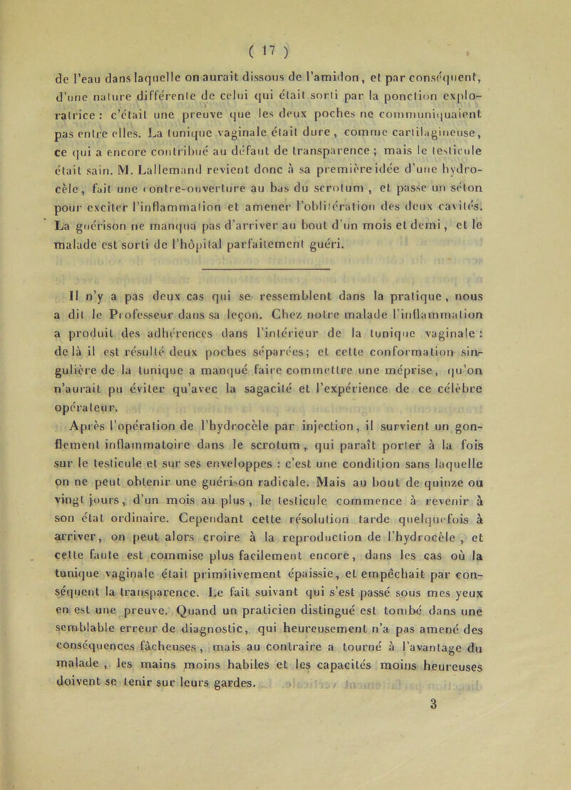 ( ‘7 ) de l’eau dans laquelle on aurait dissous de l’amidon, et par consecjucnt, d’une naliire diflerenle de celui qui était sorti par la ponction explo- ratrice: c’était une preuve (jue les deux poches ne comniuniquaient pas entre elles, La tunicpie vaginale était dure, comme cartilagineuse, ce (pji a encore conli ihué au défaut de transparence ; mais le testicule était sain. M. Lallemand reviet)t donc à sa première idée d’une hydro- cèle, fait une « ontre-ouverlure au bas du scrotum , et passe un séton pour exciter rinflamnialion et amener l’ohliiération des deux cavités. La guérison ne manqua pas d’arriver au bout d’un mois et demi, et le malade est sorti de l’hôpital parfaitement guéri. Il n’y a pas deux cas qui se ressemblent dans la pratique, nous a dit le Professeur dans sa leçon. Chez notre malade l’inllammation a produit des adhérences dans l’intérieur de la tunique vaginale : delà il est résulté deux poches séparées; et cette conformation sin- gulière de la tunique a manqué faire comtnettre une méprise, (ju’on n’aurait pu éviter qu’avec la sagacité et l’expérience de ce célèbre opérateur. Ap lès l’opération de l’hydrocèle par injection, il survient un gon- flement inflammatoire dans le scrotum , qui paraît porter à la fols sur le testicule et sur ses enveloppes : c’est une condition sans laquelle on ne peut obtenir une guérLon radicale. Mais au bout de quinze ou vingt jours,, d’un inois au plus , le testicule commence à revenir à son état ordinaire. Cependant cette résolution tarde quelquefois à arriver, on peut alors croire à la reproduction de l’hydrocèle, et cette faute est commise plus facilement encore, dans les cas où la tunique vaginale était primitivement épaissie, et empêchait par con- séquent la transparence. Le fait suivant qui s’est passé sous mes yeux en est une preuve. Quand un praticien distingué est tombé dans une semblable erreur de diagnostic, qui heureusement n’a pas amené des conséquences fâcheuses , mais au contraire a tourné à l’avantage du malade , les mains moins habiles et les capacités moins heureuses doivent se tenir sur leurs gardes. / j,, 3