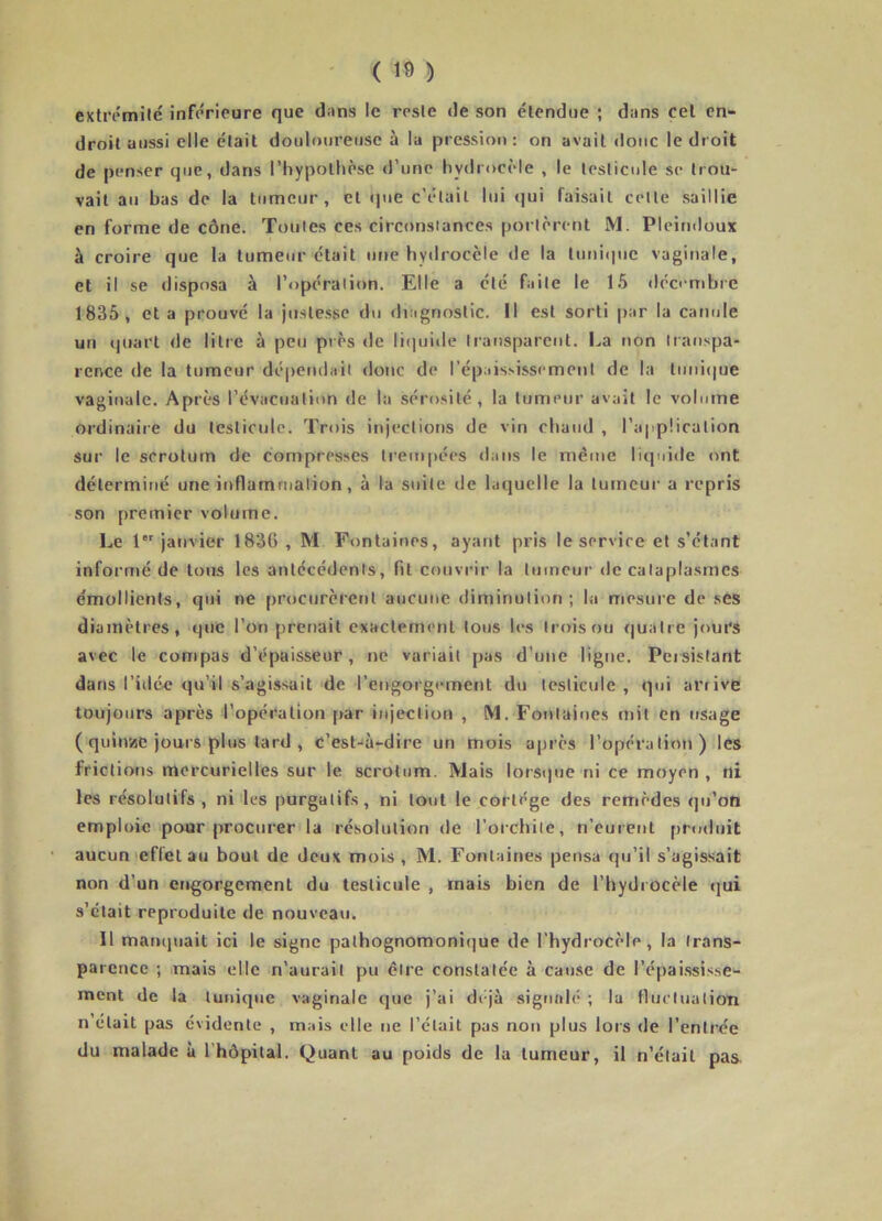 extrémité inférieure que dans le reste de son étendue ; d:ms cet en- droit aussi elle était douloureuse à la pression : on avait donc le droit de penser que, dans l’hypothèse d’une hydrocèle , le testicule se trou- vait au bas de la tumeur, et (jue c’était lui <]ui faisait celte saillie en forme de cône. Toutes ces circonstances portèrent M. Pleimloux à croire que la tumeur était une hydrocèle de la tuniipie vaginale, et il se disposa à l’opération. Elle a été faite le 1.5 décembre 1835, et a prouvé la Justesse du diagnostic. Il est sorti par la canule un (|uart de litre à peu près de liquide transparent. La non transpa- rence de la tumeur dépendait doue de répaississement de la tunit|ue vaginale. Après l’évacuation de la sérosité, la tumeur avait le volume ordinaire du testicule. Trois injections de vin chaud , l’application sur le scrotum de compresses trempées dans le même liquide ont déterminé une inflammation, à la suite de laquelle la tumeur a repris son premier volume. Le 1 janvier 1836 , M Fontaines, ayant pris le service et s’étant informé de tous les antécédents, fit couvrir la tumeur de cataplasmes émollients, qui ne procurèrent aucune diminution; la mesure de ses diamètres, que l’on prenait exactement tous les trois ou quatre jours avec le compas d’épaisseur, ne variait pas d’une ligne. Persistant dans l’idé^e qu’il s’agissait de l’engorgement du testicule, qui arrive toujours après l’opération f»ar injection , M. Fontaines mil en usage ( quinise jours plus lard , c’est-'à-dire un mois après l’opération) les frictions mercurielles sur le scrotum. Mais lorsque ni ce moyen , ni les résolutifs, ni les purgatifs, ni tout le cortège des remèdes qu’on emploie pour procurer la résolution de l’orchite, n’eurent produit aucun effet au bout de deux mois , M. Fontaines pensa qu’il s’agissait non d’un engorgement du testicule , mais bien de l’hydrocèle qui s’clait reproduite de nouveau. Il manquait ici le signe palhognomoni(]ue de l’hydrocèle, la trans- parence ; mais elle n’aurait pu être constatée à cau.se de l’épaissi.sse- inent de la tunique vaginale que j’ai déjà signalé ; la fluctuation n était pas évidente , mais elle ne l’était pas non plus lors de l’entrée du malade ù rhôpital. Quant au poids de la tumeur, il n’était pas.