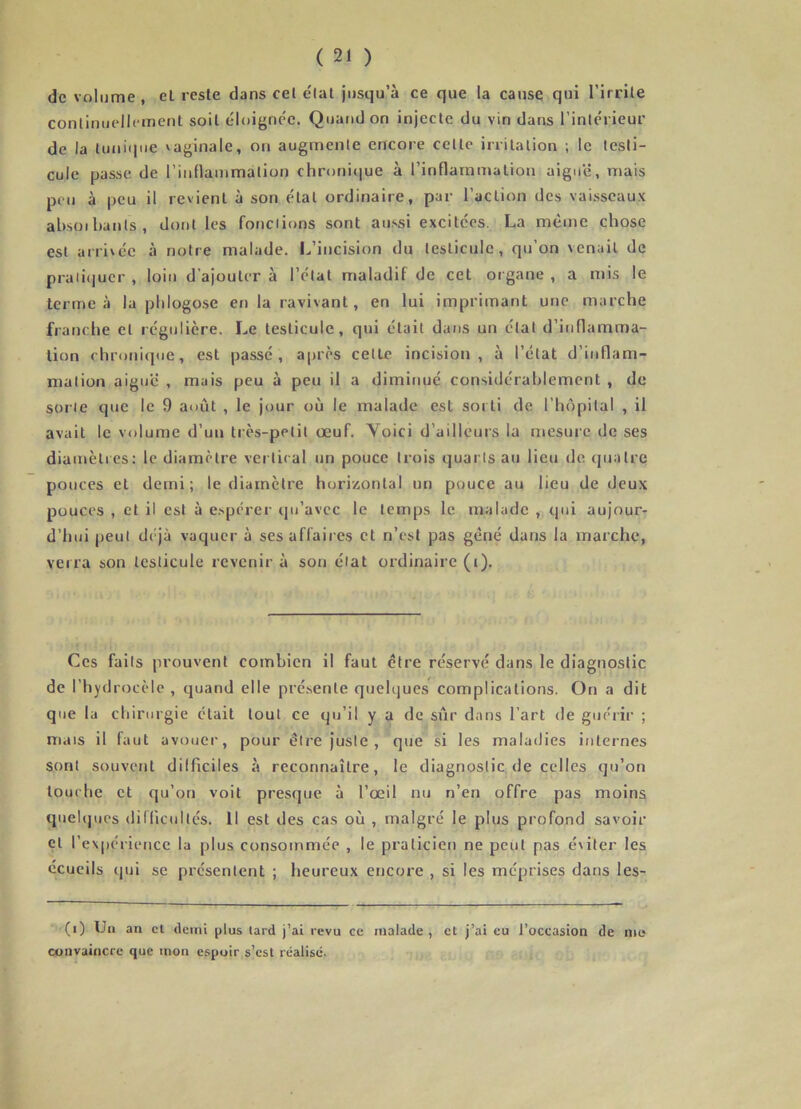 de volume , el reste dans cet e'tat jusqu’à ce que la cause qui l’irrite continuellement soit éloignée. Quand on injecte du vin dans l’intérieur de la tunique vaginale, on augmente encore cette irritation ; le testi- cule passe de rinflammation chronicjue à l’inflammation aiguë, mais peu à peu il revient à son état ordinaire, par l’action des vaisseaux absoihauts , dont les fondions sont aussi excitées. La même chose est arrivée à notre malade. I.’incision du testicule, qu’on venait de praii(]ucr , loiti d’ajouter à l’état maladif de cet organe , a mis le terme à la plilogose en la ravivant, en lui imprimant une marche franche et régulière. Le testicule, qui était dans un état d’inflamma- tion rhroni(|iie, est passé, après cetlc incision, à l’état d’inflam- mation aiguë , mais peu à peu il a diminué considérahlement , de sorte que le 9 août , le jour où le malade est sorti de l’hûpital , il avait le volume d’un très-petit œuf. Voici d’ailleurs la mesure de ses diamètres: le diamètre vertical un pouce trois quarts au lieu do quatre pouces et demi; le diamètre horizontal un pouce au lieu de deux pouces , et il est à e.spérer qu’avec le temps le malade , qui aujour- d’hui peut déjà vaquer à ses affaii es et n’est pas gêné dans la marche, verra son testicule revenir à son état ordinaire (i). Ces faits prouvent combien il faut être réservé dans le diagnostic de l’hydrocèle , quand elle présente quelques complications. On a dit que la chirurgie était tout ce qu’il y a de sûr dans l’art de guérir ; mais il faut avouer, pour être juste , que si les maladies internes sont souvent dilficiles à reconnaître, le diagnostic de celles qu’on touche et qu’on voit presque à l’œil nu n’en offre pas moins queUjues diHicultés. Il est des cas où , malgré le plus profond savoir et l’expéric'uce la plus consommée , le praticien ne peut pas éviter les ccueils (pn se présentent ; heureux encore , si les méprises dans les- (i) Un an cl (leuii plus lard j’ai revu ce malade, el j’ai eu l’occasion de nie convaincre que mon espoir s’csl réalisé.