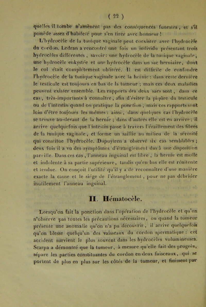 quelles il lombe n'a’m^ïnenl pas des conséiiuences funeslcs , el s’il possède assers d’habücié pour s’en tirer avec honneur ! L’hydrocèle de la tunbjue vaginale peut coexister avec l’hydrocMe da Cordon. Lcdran a rencontré une fois un individu présenlanl trois hydrocèles differentes , savoir: une hydrocèle de la lunicpie vaginale, une hydrocèle enkyste'e et une hydrocèle tlans un sac herniaii'e, dont le col était complètement oblitéré. Il est difficile de confondre l’hydrocèle de la tuni(]ue vaginale avec la hc'inie: dans celte dertiière le testicule est toujours en bas de la tumeur ; mais ces deux maladies peuvent exister ensemble. Les rapports des deux sacs sont , dans ce cas, très-importants à connaître, afin d’éviter la pii|ûre du testicule ou de l’intestin quand on pratique la ponction, mais ces rapports sont loin d’élre toujours les memes : ainsi , dans quelques cas l’hydrocèle seliumve au-devant de la hernie ; dans d’autres elle est eu arrière; il arrive quelquefois (]ue l’iutc.sthi passe à travers l’éraillement des fihres de la l'uni(]ue vaginale, et forme un saillie au milieu de la séro.sité qui constitue l’hydrocèle. Dupuylrcn a observé six cas semblables ; deux fois il a vu des symptômes d’étrauglernenl dusè une disposition par( ille. Dans ces cas , l’anneau inguinal est libre , la hernie est molle et indolente à sa partie supérieure, taudis (ju’en bas elle est reuilente et tendue. On conçoit l’utilité qu’il y a de reconnaître d’uue manière exacte la cause et le siège de rétranglernenl , pour ne pas débrider inutilement l’anneau inguinal. II. Hématocèle. Lorsqu’on fait la ponction dans l’opération de l’hydrocèle et qu’on n’observe pas toutes les pr écautions nécessaires, ou quand la tumeur présente une anomalie qu’on n’a pu découvrir, il arrive quelquefois qu’on blesse quelqu’un des vaisseaux du cordon spermatique : cet accident survient le plus souvent dans les hydrocèles volumineuses. Scarpa a démontré que la tumeur, à mesure qu’elle fait des progrès, sépare les parties constituantes du cordon enrleux faisceaux, qui sc portent de plus en plus sur les côtés de la tumeur, et finissent par