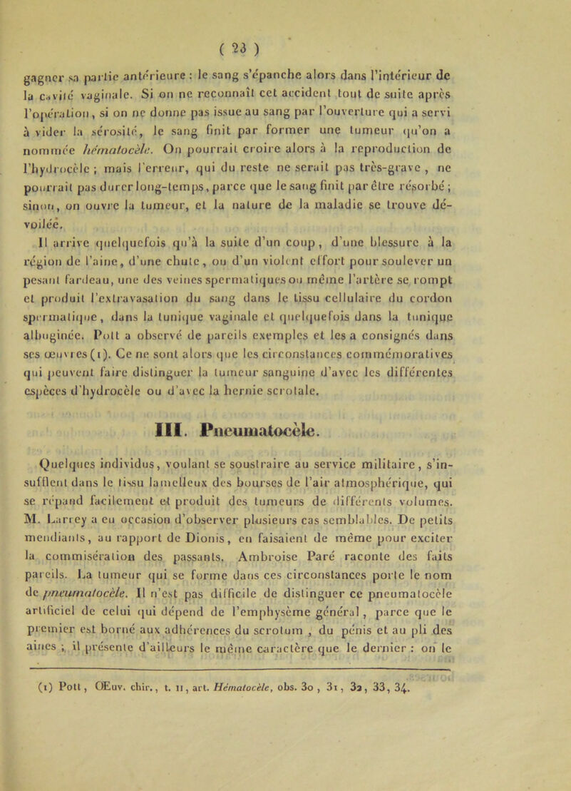 gagner sa partie anterieure : le sang s’épanche alors dans l’inteVlcur de la c.«viié vaginale. Si on ne reconnaît cet accident tout de suite apres ropératioii, si on ne donne pas is.sue au sang par l’ouverture qui a servi à vider la séro.silé, Je sang finit par former une tumeur (ju’on a nommée hernatucèle. On pourrait croire alors à la reproduction de riiydrocèlc ; mais l’erreur, qui du reste ne serait pas très-grave , ne pourrait pas durer long-temps, parce (jue le sang finit par être résorbé ; sinori, on ouvie la tumeur, et la nature de la maladie se trouve dé- voilcê. Il arrive (juebiuefois qu’à la suite d’un coup, d’une blessure à la région de l’aine, d’une chute, ou d’un violent effort pour soulever un pesant fardeau, une des veines spermatiques ou meme l’artère se rompt et produit l’extravasation du sang dans le tissu cellulaire du cordon spcrmati(]ue, dans la tunicjue vaginale et quelcjuefois dans la tunique albuginée. Polt a observé de pareils exemples et lésa consignes dans scs œu\res(i). Ce ne sont alors que les circonstances commémoratives qui j)cuvent faire distinguer la tumeur sanguine d’avec les différentes espèces d’hydrocèle ou d’avec la hernie scrotale. 111. Pneumatocèle. Quelques individus, voulant se soustraire au service militaire, s’in- sufflent dans le tissu lamelleux des bourses de l’air atmosphérique, qui se répand facilement et produit des tumeurs de différents volumes. M. Larrey a eu occasion d’observer plusieurs cas semblables. De petits meiulianls, au rapport de Dioois, en faisaient de même pour exciter la commisération des passants. Ambroise Paré raconte des faits pareils. La tumeur qui se forme dans ces circonstances porte le nom de f)neurnatocèle. Il réest pas difficile de distinguer ce pneumatocèle artificiel de celui qui dépend de l’emphysème général, parce que le premier est borné aux adhérences du scrotum , du pénis et au pli des aines ; il présente d’ailleurs le même caractère que le dernier : on le (i) Poil, Œuv. chir., t. Il, art. Hématocèle, obs. 3o , 3i, 3a, 33, 34.