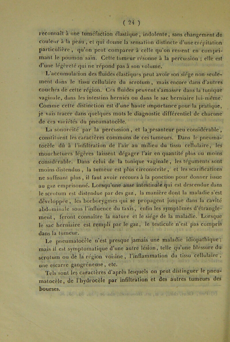 l’cconnait a une tuméfaction olasli(]uc, indolente, sans changement de couleur à la peau , cl qui donne la sensation distincte d’une ci épilation particulière , qu’on peut comparer à celle qu’on ressent en compri- mant le poumon sain. Cette tumeur résonne à la percussion ; elle est d’une légèreté qui ne répond pas à son volume. L’accumulation des fluides élastiijues peut avoir .son siège non seule- ment dans le tissu cellulaire du scrotum, mais encore dans d’autres couches de cette région. Ces fluides peuvent s’amasser dans la tunique vaginale, dans les intestins herniés ou dans le sac herniaire lui-même. Comme cette distinction est d’une haute importance pour la pratique, je vais tracer dans quelques mots le diagnostic différentiel de chacune de ces variétés du pneumatocèle. La sonoréité par la percussion , et la^pesanteur peu considérable, constituent les caractères communs de ces tumeurs. Dans le pneuma- tocèle dû à l’infiltration de l’air au milieu du ti.ssu cellulaire, les mouchetures légères laissent dégager l’air en quantité plus ou moins considérable. Dans celui de la tunique vaginale, les téguments sont moins distendus , la tumeur est plus circonscrite , et les scarifications ne suffisant plus , il faut avoir recours à la ponction pour donner issue au gaz emprisonné. Lorsqu’une anse intestinale qui est descendue dans le scrotum est distendue par des gaz , la manière dont la maladie s’est développée , les borborygmes qui se propagent jusque dans la cavité abdominale sous l’influence du taxis, enfin les symptômes d’étrangle- ment, feront connaître la nature et le siège de la maladie. Lorsque le sac berniaire est rempli par le gaz, le testicule n’est pas compris dans la tumeur. Le pneumatocèle n’est presque jamais une maladie idiopathique; mais il est symptomatique d’une aulré lésion, telle qu’une blessure du scrotum ou de la région voisine, l’inflammation du tissu cellulaire, une escarre gangréneuse, etc. Tels sont les caractères d’après lesquels on peut distinguer le pneu- matocèle, de l’hydrocèle par infiltration et des autres tumeurs des bourses.