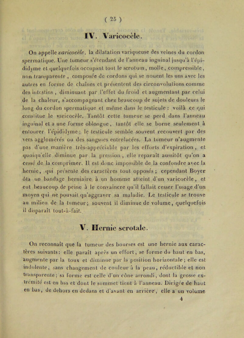 IV. Varicocèle. On appelle varicocèle, la dilalalion variqueuse des veines du cordon spermatique. Une tumeur s’étendant de l’anneau inguinal juseju’à l’épi- didyme et quelquefois occupant tout le scrotum, molle, compressible, non transparente , composée de cordons qui se nouent les uns avec les autres en forme de chaînes et présentent des circonvolutions comme des intestins , diminuant par l’effet du froid et augmentant par celui de la chaleur, s’accompagnant chez beaucoup de sujets de douleurs le long du cordon spermatique et même dans le testicule : voilà ce qui constitue le varicocèle, l’antôt cette tumeur se perd dans l’anneau inguinal et a une forme ohlongue, tantôt elle se borne seulement à entourer l’épididyme; le testicule semble souvent recouvert par des vers agglomérés ou des sangsues entrelacées. La tumeur n’augmente pas d’une manière très-appréciable par les efforts d’expiration , et quoiqu’elle diminue par lu pression , elle reparaît aussitôt qu’on a cessé de la comprimer. Il est donc impossible de la confondre avec la hernie, qui présente des caractères tout opposés; cependant Boyer ôta un bandage herniaire à un homme atteint d’un varicocèle, et eut beaucoup de peine à le convaincre qu'il fallait cesser l’usage d’un moyen qui ne pouvait qu’aggraver sa maladie. Le testicule se trouve au milieu de la tumeur; souvent il diminue de volume, quelcjuefois il disparaît tout-à-fait. V. Hernie serotale. On reconnaît que la tumeur des bourses est une hernie aux carac- tères suivants: elle paraît après un effort, se forme du haut en bas, augmente par la toux et diminue par la position horizontale; elle est indolente, sans changement de couleur à la peau, réductible et non transparente; sa forme est celle d’un cône arrondi, dont la grosse ex- trémité est en bas et dont le sommet tient à l’anneau. Dirigée de haut en bas, de dehors en dedans et d’avant en arrière, elle a un volume 4