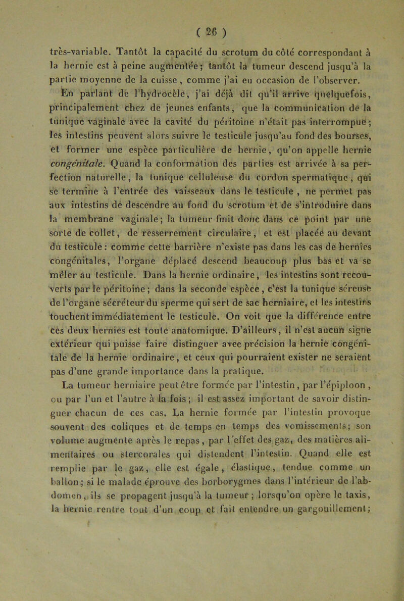 très-variable. Tantôt la capacité du scrotum du côté correspondant à la hernie est à peine augmentée; tantôt la tumeur descend jusqu’à la partie moyenne de la cuisse , comme j’ai eu occasion de l’observer. En parlant de l’hydrocèle, j’ai déjà dit qu’il arrive quelquefois, principalement chez de jeunes enfants, que la cammunication de la tunique vaginale avec la cavité du péritoine n’était pas interrompue ; les intestins peuvent alors suivre le testicule jusqu’au fond des bourses, et former une espèce particulière de hernie, qu’on appelle hernie congénitale. Quand la conformation des parties est arrivée à sa per- fection naturelle, la tunique celluleuse du cordon spermatique , qui se termine à l’entrée des vaisseaux dans le testicule , ne permet pas aux intestins dé descendre au fond du scrotum et de s’introduire dans la membrane vaginale; la tumeur finit donc dans ce point par une sorte de collet, de resserrement circulaire, et est placée au devant du testicule: comme cette barrière n’existe pas dans les cas de hernies congénitales, l’organe déplacé descend beaucoup plus bas et va se mêler au testicule. Dans la hernie ordinaire, les intestins sont recou- verts parle péritoine; dans la seconde espèce, c’èsl la tunique séreuse de l’organe sécréteur du sperme qui sert de sac herniaire, et les intestins touchent immédiatement le testicule. On voit que la différence entre ces deux hernies est toute anatomique. D’ailleurs, il n’est aucun signe extérieur qui puisse faire distinguer avec précision la hernie congéni- tale de la hernie ordinaire, et ceux qui pourraient exister ne seraient pas d’une grande importance dans la pratique. La tumeur herniaire peut être formée par l’intestin, par l’épiploon , ou par l’un et l’autre à la fois ; il est assez important de savoir distin- guer chacun de ces cas. La hernie formée par l’intestin provoque souvent des coliques et de temps en temps des vomissements; son volume augmente après le repas, par l'effet des gaz, des matières ali- mcrüaires ou stercorales qui distendent l’intestin. Quand elle est remplie par le gaz, elle est égale, élastique, tendue comme un ballon ; si le malade e'prouve des borborygmes dans l’intérieur de l’ab- domen, ils se propagent jusqu’à la tumeur; lorsqu’on opère le taxis, la hernie rentre tout d’un coup et fait entendre un gargouillement;