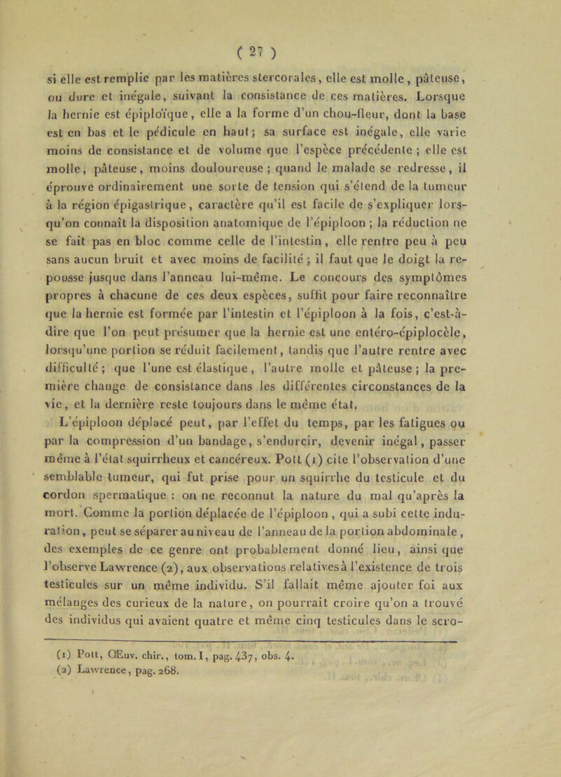 si elle est remplie par les matières stercorales, elle est molle , pâteuse, ou (Jure et inégale, suivant la consistance de ces matières. Lorsque la hernie est épiploïque, elle a la forme d’un chou-fleur, dont la base est en bas et le pédicule en haut; sa surface est inégale, elle varie moins de consistance et de volume que l’espèce précédente ; elle est molle, pâteuse, moins douloureuse ; quand le malade se redresse, il éprouve ordinairement une sorte de tension qui s’étend de la tumeur à la région épigastrique, caractère qu’il est facile de s’explitjucr lors- qu’on connaît la disposition anatomique de l’épiploon ; la réduction ne se fait pas en bloc comme celle de l’intestin, elle rentre peu à peu sans aucun bruit et avec moins de facilité ; il faut que le doigt la re- pousse Jusque dans l’anneau lui-même. Le concours des symptômes propres à chacune de ces deux espèces, suffit pour faire reconnaître que la hernie est formée par l’intestin et l’épiploon à la fois, c’est-à- dire que l’on peut présumer que la hernie est une entéro-épiplocèle, lors(ju’unc portion se réduit facilement, tandis que l’autre rentre avec difficulté; que l’une est élastique , l’autre molle et pâteuse ; la pre- mière change de consistance dans les différentes circonstances de la vie, et la dernière reste toujours dans le même état. L’épiploon déplacé peut, par l’effet du temps, par les fatigues ou par la compression d’un bandage, s’endurcir, devenir inégal, passer même à l’état squirrheux et cancéreux. Pott (i) cite l’observation d’une semblable tumeur, qui fut prise pour un squirrhe du testicule et du cordon spermatique : on ne reconnut la nature du mal qu’après la mort. Comme la portion déplacée de l’épiploon , qui a subi cette indu- ration , peut se séparer au niveau de l’anneau de la portion abdominale , des exemples de ce genre ont probablement donné lieu, ainsique l’observe Lawrence (2), aux observations relatives à l’existence de trois testicules sur un même individu. S’il fallait même ajouter foi aux mélanges des curieux de la nature, on pourrait croire qu’on a trouve des individus qui avaient quatre et même ciu(] testicules dans le scro- (1) Poil, OEuv. chir., tom. I, pag. 437, obs. 4* (a) Lawrence, pag. 268.