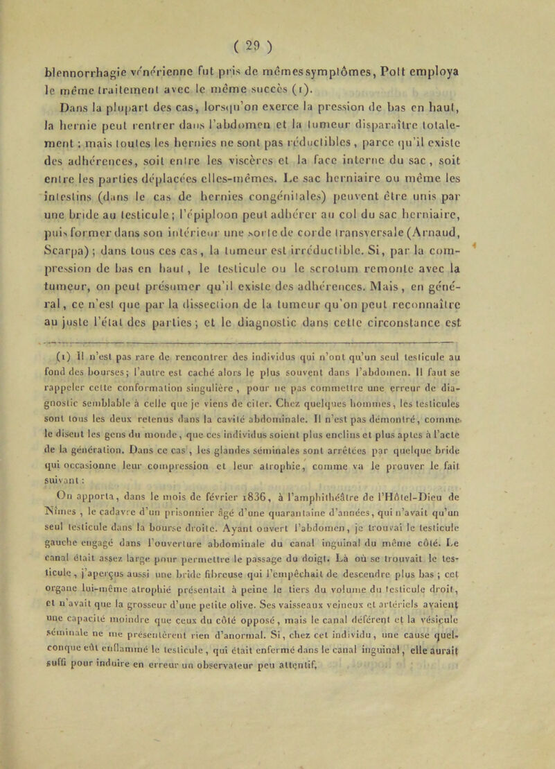 blennorrhagie vrnerienne Tut pris de memessymplômes, Poil employa le même (railement avec le meme succès (i). Dans la plupart des cas, lorsipi’on exerce la pression de bas en haul, la hernie peut rentrer dans l’abdomen et la tumeur disparaître totale- ment ; mais toutes les hernies ne sont pas réductibles , parce (ju’il existe des adhérences, soit entre les viscères et la face inlcrtie du sac, soit entre les parties déplacées elles-mêmes. Le sac herniaire ou même les intestins (dans le cas de hernies congénitales) peuvent être unis par une bride au testicule; l’épiploon peut adhérer au col du sac herniaire, pui>* former dans son intérieur une .sorte de corde transversale (Arnaud, Scarpa); dans tous ces cas, la tumeur est irréductible. Si, par la com- pression de bas en haut, le testicule ou le scrotum remonte avec la tumeur, on peut présumer qu’il existe des adhérences. Mais, en gene- ral, ce n’est que par la dissection de la tumeur qu’on peut reconnaître au juste l’étal des parties; et le diagnostic dans cette circonstance est (0 II n’esl pas rare de rencontrer des individus qui n’onl qu’un seul testicule au fond des bourses; l’autre est caché alors le plus souvent dans l’abdomen. Il faut sc rappeler celte conformation singulière , pour ne pas commettre une erreur de dia- gnostic semblable à celle que je viens de citer. Chez quelques hommes, les testicules sont tous les deux retenus dans la cavité abdominale. Il n’est pas démontré, comme, le d isciit les gens du monde, que ces individus soient plus enclins et plus aptes à l’acte de la génération. Dans ce cas , les glandes séminales sont arrêtées par quelque bride qui occasionne leur compression et leur atrophie, comme va le prouver le fait suivant ; On apporta, dans le mois de février i836, à l’amphithéâtre de l’Hdlel-Dieu de Nîmes , le cadavre d’un prisonnier âgé d’une quarantaine d’années, qui n’avait qu’un seul testicule dans la bourse droite. Ayant ouvert l’abdomen, je trouvai le testicule gauche engagé dans l’ouverture abdominale du canal inguinal du même côté. Le canal était assez large pour permettre le passage du doigt. Là où sc trouvait le tes- ticule , j’aperçus aussi une bride fibreuse qui l’cmpêchail de descendre plus bas ; cet organe lui-même atrophié présentait à peine le tiers du volume du testicule droit. Cl n’avait que la grosseur d’une petite olive. Ses vaisseaux veineux et artériels avaient une capacité moindre que ceux du côté opposé, mais le canal déférent et la vésicule .séminale ne me présentèrent rien d’anormal. Si, chez cet individu, une cause quel- conque eût enflammé le testicule , qui était enfermé dans le canal inguinal, elle aurait suffi pour induire en erreur un observateur peu attentif.