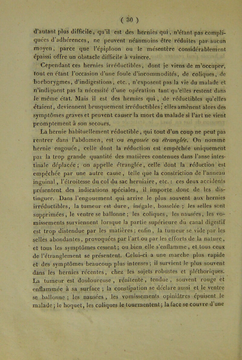 d’autant plus difficile, qu’il est des hernies qui, n’clant pas compli- quées d’adhérences, ne peuvent néanmoins être réduites par aucun moyen, parce que l’épiploon ou le mésentère considérablement épaissi offre un obstacle difficile à vaincre. Cependant ces hernies irréductibles, dont je viens de m’occuper, tout en étant l’occasion d’une foule d’incommodités, de coliques, de borborygmes, d’indigestions, etc., n’exposent pas la vie du malade et n’indicjuent pas la nécessité d’une opération tant qu’elles restent dans le même état. Mais il est des hernies qui , de réductibles qu’elles étaient, deviennent brusquement irréductibles ; elles amènent alors des symptômes graves et peuvent causer la mort du malade si l’art ne vient promptement à son secours. La hernie habituellement réductible, qui tout d’un coup ne peut pas rentrer dans l’abdomen, est ou engouée ou étranglée. On nomme hernie engouée, celle dont la réduction est empêchée uniquement par la trop grande quantité des matières contenues dans l’anse intes- tinale déplacée; on appelle étranglée, celle dont la réduction est empêchée par une autre cause, telle que la conslriction de l’anneau inguinal, l’étroitesse du col du sac herniaire, etc. : ces deux accidents présentent des indications spéciales, il importe donc de les dis- tinguer. Dans l’engouement qui arrive le plus souvent aux hernies irréductibles, la tumeur est dure, inégale, bosselée ; les selles sont supprimées, le ventre se ballonne ; les coliques, les nausées, les vo- missements surviennent lorsque la partie supérieure du canal digestif est trop distendue par les matières ; enfin , la tumeur se vide par les selles abondantes, provoquées par l’art ou par les efforts de la nature , ■ et tous les symptômes cessent ; ou bien elle s’enflamme, et tous ceux de l’étranglement se présentent. Celui-ci a une marche plus rapide et des symptômes beaucoup plus intenses; il survient le plus souvent dans les hernies récentes, chez les sujets robustes et pléthoriques. La tumeur est douloureuse , rénitente , tendue , souvent rouge et enflammée à sa surface ; la constipation se déclare aussi et le ventre se ballonne ; les nausées , les vomissements opiniâtres épuisent le malade ; le hoquet, les coliques le tourmentent ; la face se couvre d une