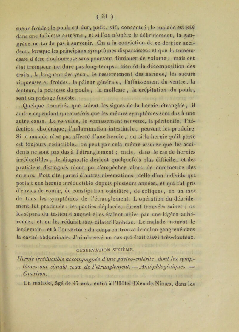 sueur froide; le pouls est dur, petit, vif, concentré ; le malade est jeté dans une faiblesse extrême , et si l’on n’opere le débridement, la gan- grène ne tarde pas à survenir. On a la conviction de ce dernier acci- dent , lorsrpie les principaux symptômes disparaissent et que la tumeur cesse d’etre douloureuse sans pourtant diminuer de volume ; mais cet état trompeur ne dure pas long-temps: bientôt la décomposition des traits, la langueur des yeux , le resserrement des narines, les sueurs visqueuses et froides, la pâleur générale, l’affaissement du ventre, la lenteur, la petitesse du pouls , la mollesse , la crépitation du pouls, sont un présage funeste. Quelque tranchés que soient les signes de la hernie étranglée, il arrive cependant quelquefois que les mêmes symptômes sont dus à une autre cause. Levolvulus, le vomissement nerveux, la péritonite, l’af- fection cholérique, l’inflammation intestinale, peuvent les produire. Si le malade n’est pas affecté d’une hernie, ou si la hernie qu’il porte est toujours réductible, on peut par cela même assurer que les acci- dents ne sont pas dus à l’étranglement ; mais, dans le cas de hernies irréductibles , le diagnostic devient quelquefois plus difficile, et des praticiens distingués n’ont pu s’empêcher alors de commettre des erreurs. Polt cite parmi d’autres observations, celle d’un individu qui portait une hernie irréducljbie depuis plusieurs années, et qui fut pris d’envies de vomir, de constipation opiniâtre, de coliques, en un mot de tous les symptômes de l’étranglement. L’opération du débride- ment fut pratiquée : les parties déplacées furent trouvées saines ; on les sépara du testicule auquel elles étaient unies par une légère adhé- rence, et on les réduisit sans dilater l’anneau. Le malade mourut le lendemain , et à l’ouverture du corps on trouva le colon gangrené dans la cavité abdominale. J’ai observé un cas qui était aussi très-douteux. OBSERVATION SIXIEME. Hernie irréductible accompagnée d’une gastro-entérite, dont les, symp- tômes ont simulé ceux de l’étranglement. — Anti-pJdogistiques. —- Guérison. , Un malade, âgé de 47 ans, entra à l’Hôtcl-Dieu de Nîmes, dans les