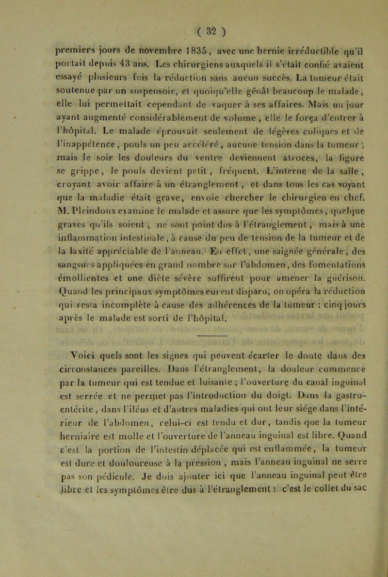 premiers jours de novembre 1835, avec une hernie irrc'duclible qu’il portail depuis 43 ans. Les chirurgiens auxquels il s’ctail confié avaient essayé plusieurs fois la réduction sans aucun succès. La lumeur était soutenue par un suspensoir, et (juoi(|u’eIle gênât beaucoup le malade, elle 1 ui permettait cependant de va<]uer à scs affaires. Mais un jour ayant augmenté considérablement de volume , elle le força d’entrer à l’hôpital. Le malade éprouvait seulement de légères coliijues et de l’inappétence, pouls un peu accéléré, aucune tension dans la tumeur; mais le soir les douleurs du ventre deviennent atroces, la figure se grippe, le pouls devient petit, fréquent. L’interne de la salle, croyant avoir affaire à un étranglement , et dans tous les cas voyant que la maladie était grave, envoie chercher le chirurgien en chef. M. Plcindoux examine le malade et assure que les symptômes, quelque graves qu’ils soient , ne sont point dus à l’étranglement, mais à une inflammation intestinale, à cause du peu de tension de la lumeur et de la laxilé appréciable de l’anneau. Eu effet, une saignée générale, des sangsues apptiipjées en grand nombre sur l’abdomen, des fomentations émollientes et une diète sévère suffirent pour amener la guérison. Quand les principaux symptômes eurent tlisparu, on opéra fa réduction qui resta incomplète à cause des adhérences de la lumeur : cinij jours après le malade est sorti de l’hôpital. Voici quels sont les signes qui peuvent écarter le doute dans des circonstances pareilles. Dans l’étranglement, la douleur commence par la lumeur qui est tendue et luisante ; l’ouverlurç du canal inguinal est serrée et ne perijiet pas l’introduction du doigt. Dans la gastro- entérite, dans l’iléus et d’autres maladies qui ont leur siège dans l’inté- rieur de l’abdomen, celui-ci est tendu et dur, tandis que la tumeur herniaire est molle et l’ouverture de l’anneau inguinal est libre. Quand c’est la portion de l’intestin déplacée qui est enflammée, la tumeur est dure et douloureuse à la pression , mais l’anneau Inguinal ne serre pas son pédicule. Je dois ajouter ici que l’anneau inguinal peut être jibi c et les symptômes être dus à l’étranglement : c’est le collet du sac