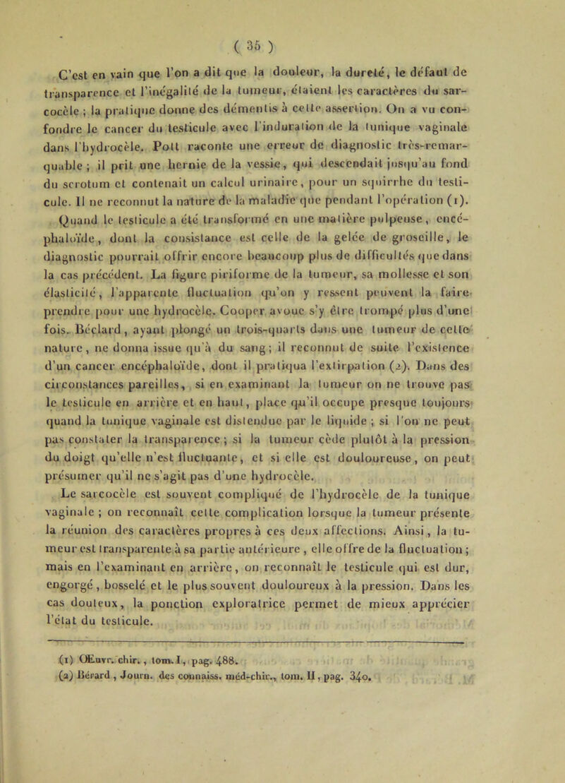 C’est en vain que l’on a dit que la douleur, la dureté, le défaut de transparence et l’incgalilé de la tumeur, claient les caractères du sai'- coccle ; la pratique donne des démentis à celle assertion. On a vu con- fondre le cancer du testicule avec l’induralion <le la (unique vaginale dans l’hydrocèle. Pott raconte une erreur de diagnostic très-remar- quable ; il prit une hernie de la vessie, qui descendait jusqu’au fond du scrotum et contenait un calcul urinaire, pour un S(juirrhe du testi- cule. 11 ne reconnut la nature de la maladie qne pendant l’opération (i). Quand le lesliculc a été transformé en une matière pulpeuse, cucé- phaloïde, dont la consistance est celle de la gelée de groseille, le diagnostic pourrait offrir encore beaucoup plus de difficultés <]ue dans la cas précédent. La figure piriforme de la tumeur, sa mollesse et son élaslicilé, l’apparente fluctuation qu’on y reasenl peuvent la faire- prendre pour une hydrocclç. Cooper avoue s’y être trompé plus d’unel fois.. Béclard, ayant plongé un trois-quarts dans une lumcur de celle nature, ne donna issue qu’à du sang; il reconnut de suite l’cxislence d’un cancer encépbaluide, dont il pratiqua i’exiirpalion (>). Dans des circonstances pareilles, si en examinant la tumeur on ne trouve pas le testicule en arrière et en haut, jilace qu’il occupe presque toujours' quand la tunique vaginale est distendue par le liquide ; si l'on ne peut pas çonslaler la transparence; si la tumeur cède plutôt à la pression du doigt qu’elle n’est Ilucluante, et si elle est douloureuse, on peut présumer qu’il ne s’agit pas d’une hydrocèle. Le sarcocèle est souvent compliqué de l’hydrocèle de la tunique vaginale ; on reconnaît cette complication lorsque la tumeur présente la réunion des caractères propres à ces deux affections. Ainsi, la tu- meur est tran.'iparenle à sa partie antérieure , elle offre de la fluclualiou; mais en l’examinant en arrière, on reconnaît le testicule qui est dur, engorgé, bosselé et le plus souvent douloureux à la pression. Dans les cas douteux, la ponction exploratrice permet de mieux apprécier l’état du testicule. (i) Œ.uvr.,'chir., tom. 1,1 pag. 488. (a) fiérard , Jouru. des counaiss. mcd-chir., toni. II, pag. 34o.