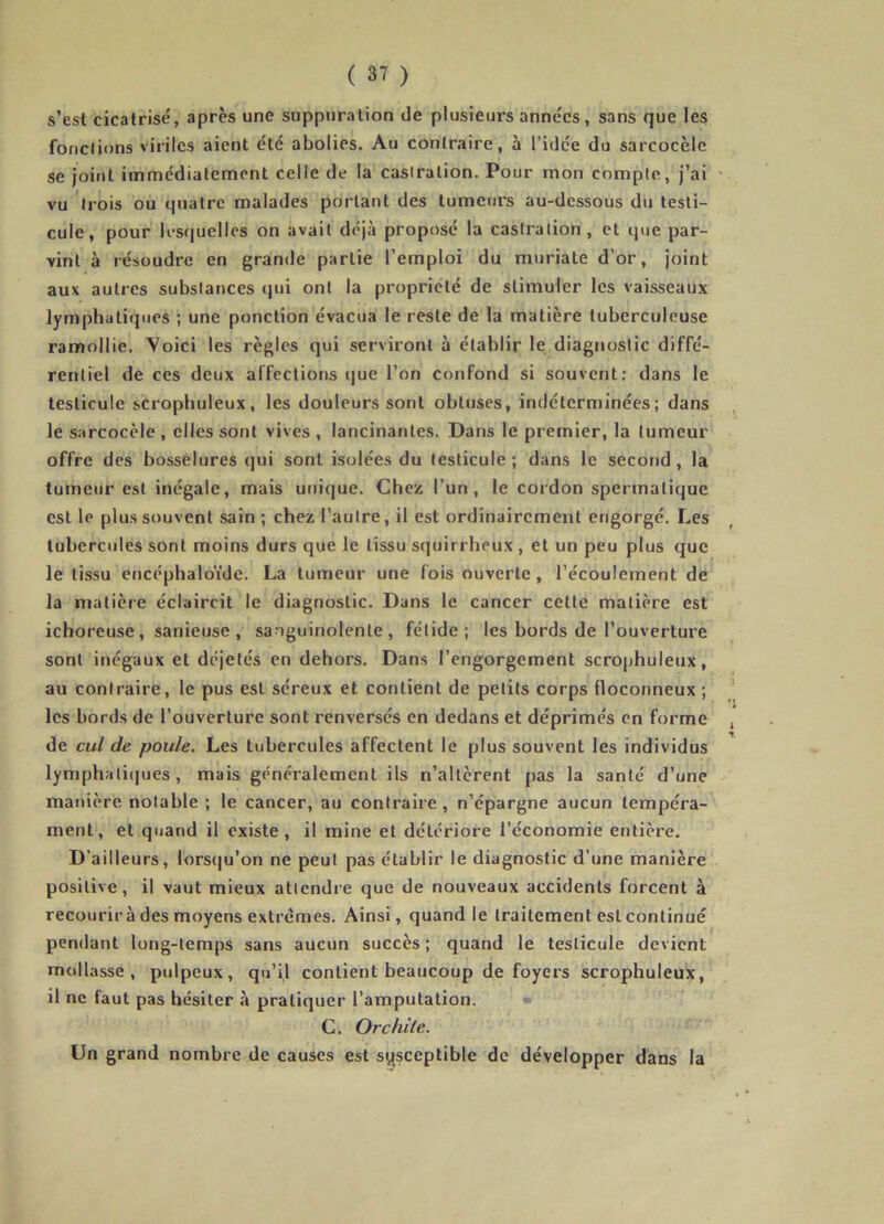 s’est cicatrisé, après une suppuration de plusiem’s années, sans que les fonctions viriles aient été abolies. Au contraire, à l’idée du sarcocèle se joint immédiatement celle de la castration. Pour mon compte, j’ai vu trois ou quatre malades portant des tumeurs au-dessous du testi- cule, pour lestjuelles on avait déjà proposé la castration, et que par- vint à résoudre en grande partie l’emploi du muriate d’or, joint aux autres substances qui ont la propriété de stimuler les vaisseaux lymphatiques ; une ponction évacua le reste de la matière tuberculeuse ramollie. Yoici les règles qui serviront à établir le diagnostic diffé- rentiel de ces deux affections que l’on confond si souvent: dans le testicule scropbuleux, les douleurs sont obtuses, indéterminées; dans le sarcocèle , elles sont vives , lancinantes. Dans le premier, la tumeur offre des bosselures qui sont isolées du testicule; dans le second, la tumeur est inégale, mais unique. Chez l’un, le cordon spermatique est le plus souvent sain ; chez l’autre, il est ordinairement engorgé. Les tubercules sont moins durs que le tissu squirrheux , et un peu plus que le tissu cncéphalo’ide. La tumeur une fois ouverte, l’écoulement de la matière éclaircit le diagnostic. Dans le cancer cette matière est ichoreuse, sanieuse , sanguinolente, fétide; les bords de l’ouverture sont inégaux et déjetés en dehors. Dans l’engorgement scrophuleiix, au contraire, le pus est séreux et contient de petits corps floconneux ; les bords de l’ouverture sont renversés en dedans et déprimés en forme de cul de poule. Les tubercules affectent le plus souvent les individus lymphati(]ues, mais ge'néralement ils n’altèrent pas la santé d’une manière notable ; le cancer, au contraire, n’épargne aucun tempéra- ment, et quand il existe, il mine et détériore l’économie entière. D’ailleurs, lorscju’on ne peut pas établir le diagnostic d’une manière positive, il vaut mieux attendre que de nouveaux accidents forcent à recourir à des moyens extrêmes. Ainsi, quand le traitement est continué pendant long-temps sans aucun succès; quand le testicule devient mollasse, pulpeux, qu’il contient beaucoup de foyers scrophuleux, il ne faut pas hésiter à pratiquer l’amputation. • G. Orchite. Un grand nombre de causes est sysceptible de développer dans la