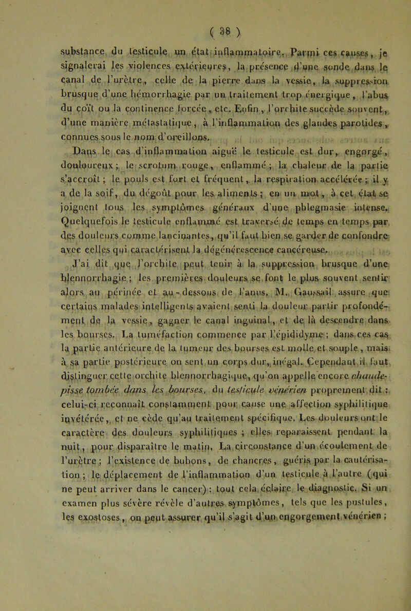 substance du testicule un état inflammatoire, Panpi ce* causes, je signalerai les violences extérieures, la pre'sence d’upc sonde dans le canal de l’urètre, celle de la pierre dans la vessie, la suppres-sion brusque d’une hémorrhagie par un Iraiternent trop énergique, l’abus du coït ou la continence forcée „ etc. Enfin , l’orchite succède souvent, d’une manière méta$tali(jtre , à ritiflammalion des glandes parotides , connues sous le nom d’oreillons. Daps le cas d’inflammation aiguë le testicule est dur, engorge, douloureux; le scrotum congé, enflammé; la. chaleur de la partie s’accroît; le pouls est fort et fréquent, la respiialion. accélérée il y a de la soif, du dégoût pour les aliments ; en uiw mat, à ceL,cta;tse joignent tous les symptômes généraux d’une pblegmasie wvtense. Quelquefois le testicule cnflapcnaé est traversé, de temps en temps par des douleurs comme lancinantes., qu’il faut bien se garder de confondre avec cellps qui caractérisent la dégénérescence cancéreuse. J’ai dit que l’orchite peut tenir à, la suppression brusque d’une blennorrhagie; les premières douleucs.se font le plus souvent sentir alors au périnée et a,u-dessous de li’anns. M., Gau^sail., assure que: certains malades ipleUigenls avaient senti la douleur partir profondé- ment de la vessie, gagner le canal inguinal., et de, là descendre dans les bourses. La tuméfaction commence par Képididyme ; dans ces caa la partie antérieure de la tumeur des bpurses est molle et souple , mais, à sa partie postérieure on sent un corps dur,, inégal. Çcpendaut iifaut distinguer celle orchite blcnnorrhagiiiuq., qu’on appelle encore côt/«(/c- pîs^e tombée dans les bourses, du ieslic^le vénérien proprement dit : celui-:ci reconnaît consiamiuenl pour cause une affection syphilitique iovétérée,, Cl ne cède qu’au Irailemcnl spécifique. Les douleurs ont le caractère des douleurs syphilitiques ; elles« reparaissent pendant la nuit, pour disparaître le maljp. La circonstance d’un écoulement de l’urètre; l’existence de bubons, de chancres, guéris, par la cautérisa- tion ; le déplacement de l’inflammation d’un testicule à l’autre (<}ui ne peut arriver dans le cancer): tout cela,éclaire le diagjioslic. Si un examen plus sévère révèle d’autres symptômes, tels que les pustules, Içs exostoses, on peut assurer qu’il s’agit d’.mi engorgement vénérien ;