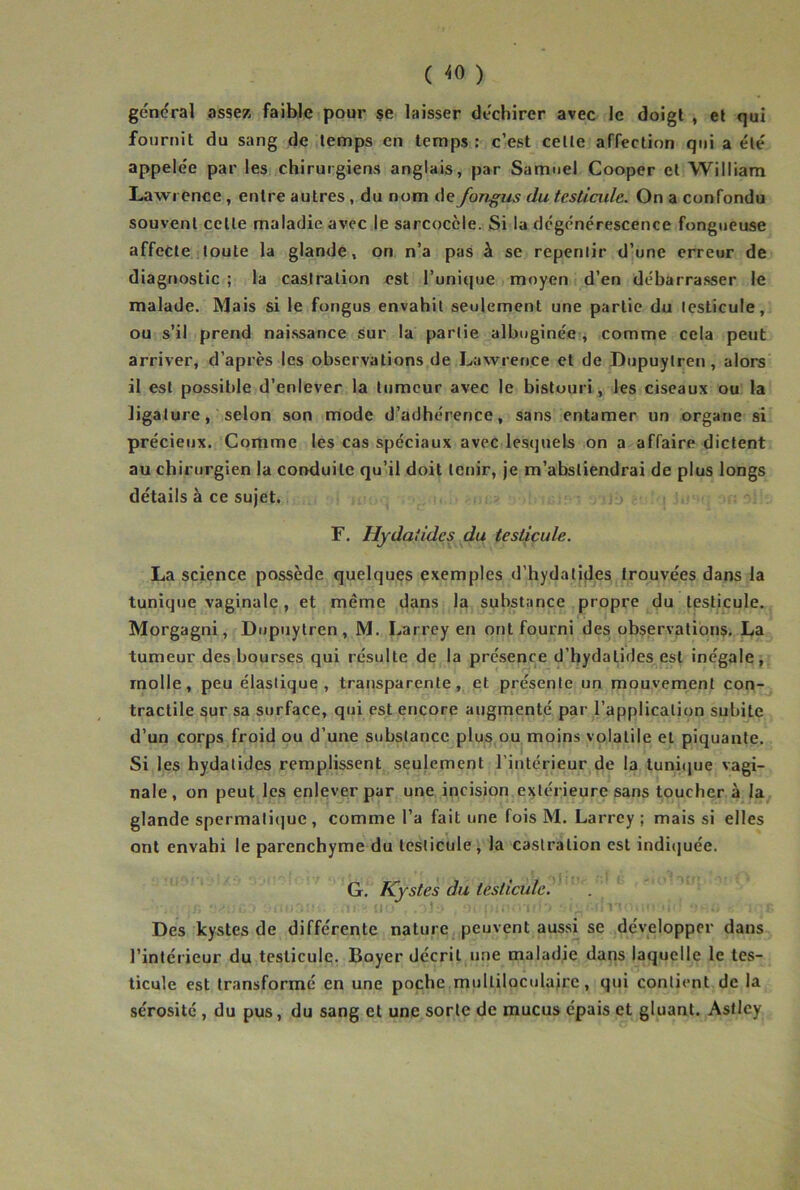 ( ^0 ) général assez faible pour $e laisser déchirer avec le doigt , et qui fournit du sang de temps en temps: c’est celle affection qui a éle' appelée par les chirurgiens anglais, par Samuel Cooper et William Lawrence , entre autres , du nom de fongus du testicide. On a confondu souvent celle maladie avec le sarcoccle. Si lu dégénérescence fongueuse affeCle loute la glande, on n’a pas à se repenlir d’une erreur de diagnostic ; la casiralion est l’unique moyen d’en débarrasser le malade. Mais si le fongus envahit seulement une partie du testicule, ou s’il prend naissance sur la partie albuginée , comme cela peut arriver, d’après les observations de Lawrence et de Oupuylren, alors il est possible d’enlever la tumeur avec le bistouri, les ciseaux ou la ligature, selon son mode d’adhérence, sans entamer un organe si précieux. Comme les cas spéciaux avec lesquels on a affaire dictent au chirurgien la conduite qu’il doit tenir, je m’abstiendrai de plus longs détails à ce sujet. r. Hydatides du testicule. La science possède quelques exemples d’hydatides trouvées dans la tunique vaginale, et même dans la substance propre du testicule. Morgagni, Dupuytren , M. Larrey en ont fourni des observations. La tumeur des bourses qui résulte de la présence d’hydalides est inégale, molle, peu élastique, transparente, et présente un mouvement con- tractile sur sa surface, qui est encore augmenté par l’application subite d’un corps froid ou d’une substance plus,ou moins volatile et piquante. Si les hydatides remplissent seulement l’intérieur de la tuni(iue vagi- nale, on peut les enlever par une incision e:^lérieure sans toucher à la glande spermatique , comme l’a fait une fois M. Larrey ; mais si elles ont envahi le parenchyme du testicule , la casiralion est indiquée. G. Kystes du testicule. -\ Des kystes de différente nature peuvent aussi se développer dans l’intérieur du testicule. Boyer décrit une maladie dans laquelle le tes- ticule est transformé en une poche multiloculaire, qui contient de la sérosité, du pus, du sang et une sorte de mucus épais et gluant. Astlcy