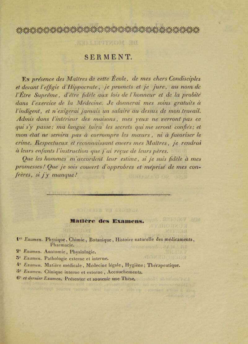 SERMENT. En présence des Mnifres de cette École, de mes chers Condisciples et devant l'effigie d'Hippocrate, je promets et je jure, au nom de l'Être Suprême, d'être fidèle aux lois de l'honneur et de la probité dans l’exercice de la Médecine. Je donnerai mes soins gratuits à l'indigent, et n'exigerai jamais un salaire au dessus de mon travail. Admis dans l'intérieur des maisons, mes yeux ne verront pas ce qui s’y passe; ma langue taira les secrets qui me seront confiés; et mon état ne servira pas à corrompre les mœurs, ni à favoriser le crime. Respectueux et reconnaissant envers mes Maîtres, je rendrai à leurs enfants l’instruction (pie j'ai reçue de leurs pères. Que les hommes m’accordent leur estime, si je suis fidèle à mes promesses! Que je sois couvert d’opprobres et méprisé de mes con- frères, si j’y marufue! Matière des Examens. 1*' Examen. Physique, Chimie, Botanique, Histoire naturelle des médicaments. Pharmacie. Î4' Examen. Anatomie, Physiologie. 5' Examen. Pathologie externe et interne. 4® Examen. Matière médicale. Médecine légale. Hygiène; Thérapeutique, ü* Examen. Clinique interne et externe , Accouchements. B® et dernier Examen, Présenter et soutenir une Thèse.