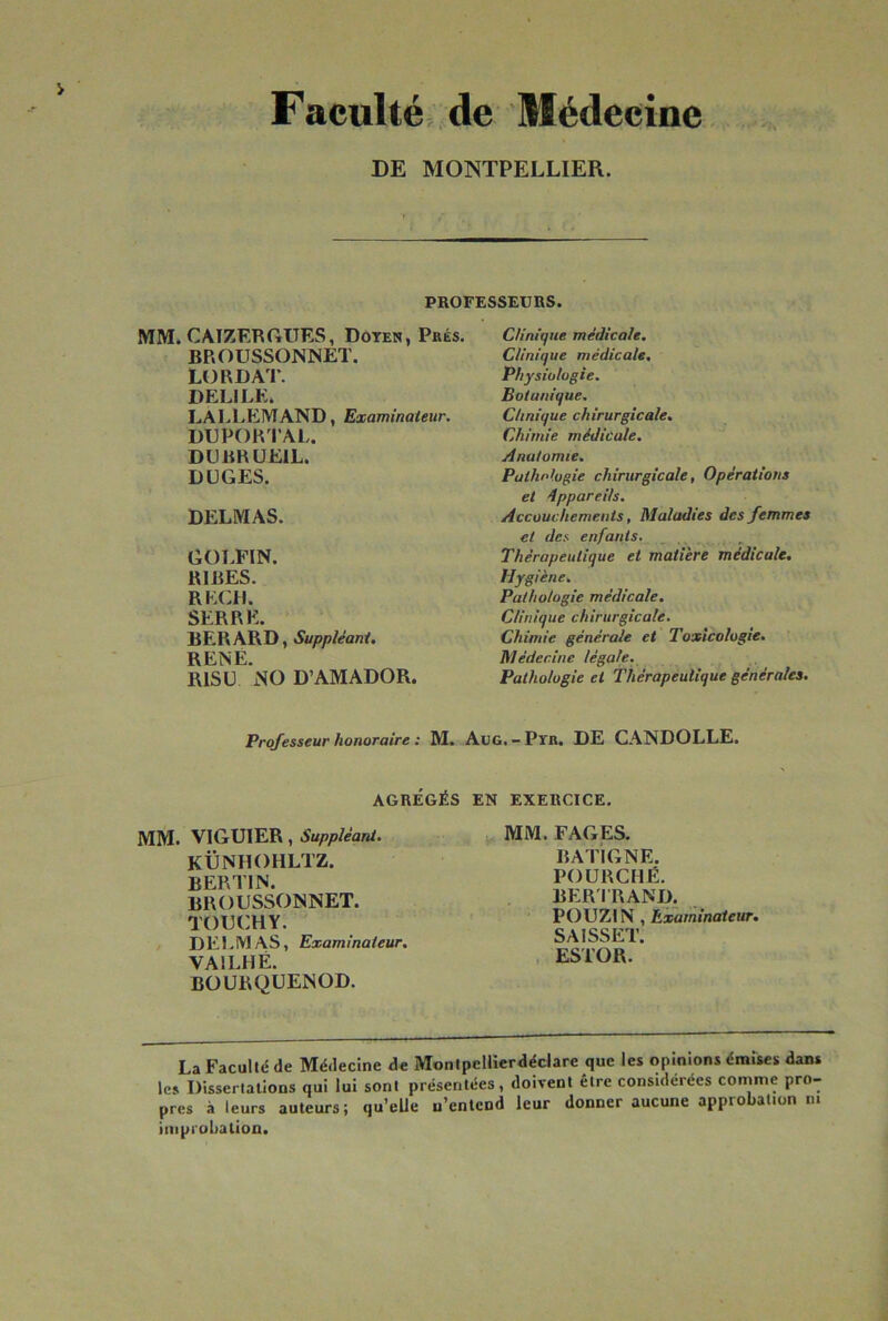 Facultéi,>de Médecine DE MONTPELLIER. PROFESSEURS. CUntque médicale. Clinique médicale. Physiologie. Botanique. Clinique chirurgicale. Chimie médicale. Anatomie, Pathologie chirurgicale, Opérations et dppareils. Accouchements, Maladies des femmes et des enfants. Thérapeutique et matière médicale. Hygiène, Pathologie médicale. Clinique chirurgicale. Chimie générale et Toxicologie. Médecine légale. Pathologie et Thérapeutique générales. Professeur honoraire : M. AüG.-Pïn. DE CANDOLLE. AGRÉGÉS EN EXERCICE. MM. VIGUIER, Suppléant. KÜNHOHLTZ. BERTIN. BROUSSONNET. TÜUCHY. / D E1. IVl AS, Examinateur, VAILHÉ. BÜURQÜENOD. La Faculté de Médecine de Montpcllierdédare que les opinions émises dans le» Dissertations qui lui sont présentées, doivent être considérées comme pro- pres à leurs auteurs; qu’elle u’entend leur donner aucune approbation ni improbation. MM. FAGES. BATIGNE. FOURCHÉ. BER1 RAND. POUZIN , Examinateur. SAISSET. , ESTOR. MM. CAIZRRGUES, Doyen, Prés. BROUSSONNET. L(3RDA’l\ DELIEE. LALLEMAND, Examinateur. DUPOR l’AL. DUBRUEIL. DUGES. DELMAS. GOT.FIN. RIRES. RECH. SERRE. BERARD, Suppléant, RENÉ. RIS U NO D’AMADOR.