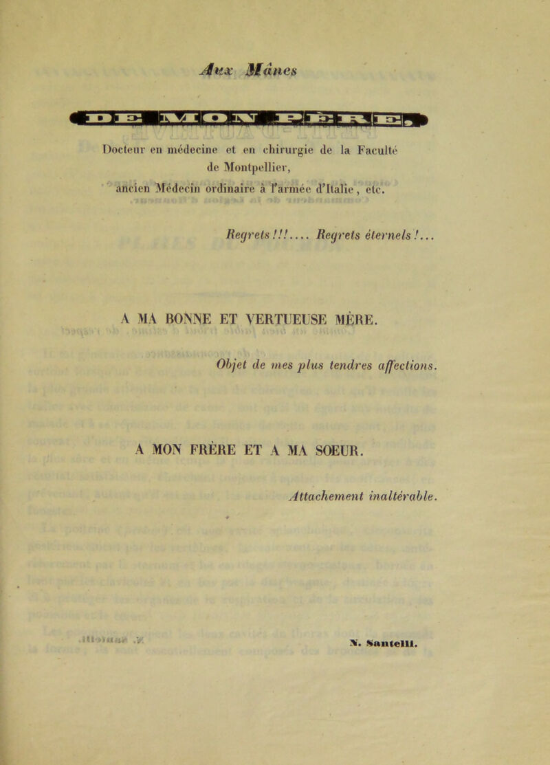 Aux Mânes Docteur en médecine et en chirurgie de la Faculté de Montpellier, ancien Médecin ordinaire à l’armée d’Italie, etc. Regrets !!! — Regrets éternels !... A MA BONNE ET VERTUEUSE MÈRE. Objet de mes plus tendres affections. A MON FRÈRE ET A MA SOEUR. Attachement inaltérable. Il» itunt- ,v;