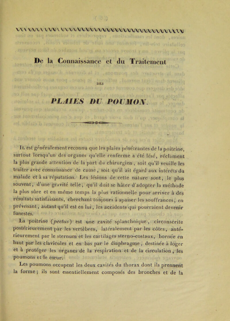 YY\ V\1V\ V\i\ \ MV\\)\l\i\i\l\j\j\lVl\i\\l\\iVi\j\j\i\j\j\j\j\j\^Y \ \j De la Connaissance et du Traitement DES PLAIES I)U POUMON. Uld^UOO iuu è\ £i£àhs ;r i • n* r** - * • 11 - » Uài 4 ... . Il est généralement reconnu que les plaies pénétrantes de la poitrine, surtout lorsqu’un des organes qu’elle renferme a été lésé, réclament la plus grande attention de la part du chirurgien , soit qu’il veuille les traiter avec connaissance de cause, soit qu’il ait égard aux intérêts du malade et à sa réputation. Les lésions de cette nature sont, le plus souvent, d’une gravité telle, qu’il doit se hâter d’adopter la méthode la plus sûre et en même temps la plus rationnelle pour arriver à des résultats satisfaisants, cherchant toujours à apaiser les souffrances, en prévenant, autant qu’il est en lui, les accidents qui pourraient devenir funestes. La poitrine (peclus) est une cavité splanchnique , circonscrite postérieurement par les vertèbres, latéralement par les côtes, anté- rieurement par le sternum et les cartilages sterno-costaux, bornée en haut par les clavicules et en bas par le diaphragme, destinée à loger et à protéger les organes de la respiration et de la circulation , les poumons et le cœur. Les poumons occupent les deux cavités du thorax dont ils prennent la forme ; ils sont essentiellement composés des bronches et de la