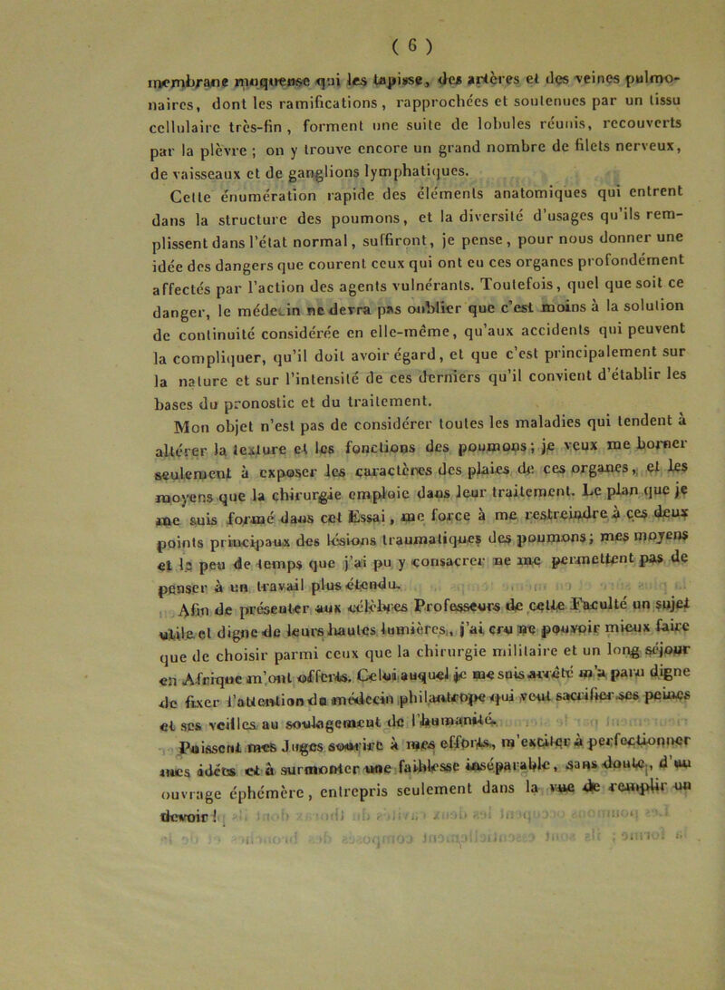 membrane muqueuse qui les tapisse, des artères et des veines pulmo- naires, dont les ramifications , rapprochées et soutenues par un tissu cellulaire très-fin, forment une suite de lobules réunis, recouverts par la plèvre ; on y trouve encore un grand nombre de filets nerveux, de vaisseaux et de ganglions lymphatiques. Cette énumération rapide des éléments anatomiques qui entrent dans la structure des poumons, et la diversité d’usages qu’ils rem- plissent dans l’état normal, suffiront, je pense, pour nous donner une idée des dangers que courent ceux qui ont eu ces organes profondément affectés par l’action des agents vulnéranls. Toutefois, quel que soit ce danger, le médecin ne devra p*s oublier que c’est moins à la solution de continuité considérée en elle-même, qu’aux accidents qui peuvent la compliquer, qu’il doit avoir égard, et que c’est principalement sur la nature et sur l’intensité de ces derniers qu’il convient d’établir les bases du pronostic et du traitement. Mon objet n’est pas de considérer toutes les maladies qui tendent à altérer la lecture et les fonctions des poumons; je veux me borner seulement à exposer les caractères des plaies de ces organes,, et les moyens que la chirurgie emploie dans leur traitement. Le plan que je me suis formé dans cet Essai, me force a me restreindre a ces deux points principaux des lésions traumatiques des poumons; mes moyens et I2 peu de temps que j’ai pu y consacrer ne me permettent pas de penser à un travail plus étendu. Afin de présenter aux célèbres Professeurs de cette Faculté un sujet ulile el digne de leurs hautes lumières,, j’ai cru Me pouvoir mieux famé que de choisir parmi ceux que la chirurgie militaire et un long séjour en Afrique m’ont offerts. Celui auquel je me suis arrêté m’a paru digne de fixer l'attention do médecin ph il an trope qui .veut sacrifier .ses peines et scs veilles au soulagement de 1 humanité» Puissent mes Juges sourire à mes efforts,, m exciter à perfectionner mes idées et à surmonter une faiblesse inséparable, sans doute , d’uu ouvrage éphémère , entrepris seulement dans la vise de remplir un devoir 1 ■ * . ï' ■ ■ ij ■ / i.. v. :, 1 • j oh • • >ii uioid ■ >i- rc^.oqi jfioi^abaiiua * Ju ■ ?.lr ; onrio! i>