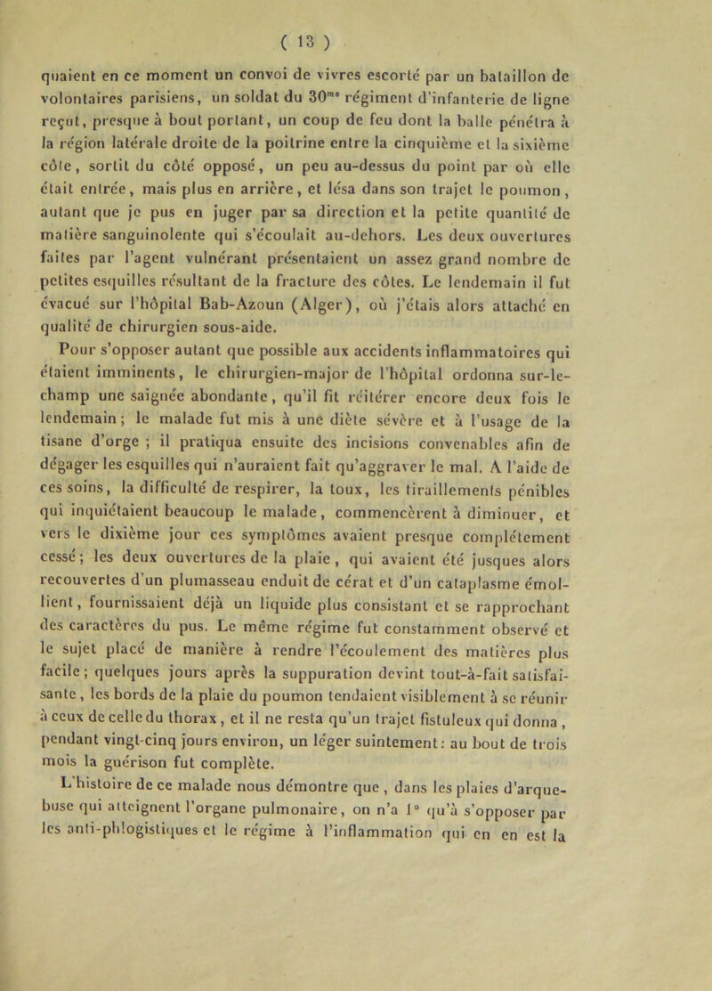 quaient en ce moment un convoi de vivres escorté par un bataillon de volontaires parisiens, un soldat du 30rae régiment d’infanterie de ligne reçut, presque à bout portant, un coup de feu dont la balle pénétra à la région latérale droite de la poitrine entre la cinquième et la sixième côte, sortit du côté opposé, un peu au-dessus du point par où elle était entrée, mais plus en arrière, et lésa dans son trajet le poumon, autant que je pus en juger par sa direction et la petite quantité de matière sanguinolente qui s’écoulait au-dehors. Les deux ouvertures faites par l’agent vulnérant présentaient un assez grand nombre de petites esquilles résultant de la fracture des côtes. Le lendemain il fut évacué sur l’hôpital Bab-Azoun (Alger), où j’étais alors attaché en qualité de chirurgien sous-aide. Pour s’opposer autant que possible aux accidents inflammatoires qui étaient imminents, le chirurgien-major de l’hôpital ordonna sur-le- champ une saignée abondante, qu’il fit réitérer encore deux fois le lendemain; le malade fut mis à une diète sévère et à l’usage de la tisane d’orge ; il pratiqua ensuite des incisions convenables afin de dégager les esquilles qui n’auraient fait qu’aggraver le mal. A l’aide de ces soins, la difficulté de respirer, la toux, les tiraillements pénibles qui inquiétaient beaucoup le malade, commencèrent à diminuer, et vers le dixième jour ces symptômes avaient presque complètement cessé; les deux ouvertures de la plaie, qui avaient été jusques alors recouvertes d’un plumasseau enduit de cérat et d’un cataplasme émol- lient, fournissaient déjà un liquide plus consistant et se rapprochant des caractères du pus. Le meme régime fut constamment observé et le sujet placé de manière à rendre l’écoulement des matières plus facile ; quelques jours après la suppuration devint tout-à-fait satisfai- sante , les bords de la plaie du poumon tendaient visiblement à se réunir à ceux de celle du thorax , et il ne resta qu’un trajet fistuleux qui donna , pendant vingt-cinq jours environ, un léger suintement: au bout de trois mois la guérison fut complète. L histoire de ce malade nous démontre que , dans les plaies d’arque- buse qui atteignent l’organe pulmonaire, on n’a 1° qu’à s’opposer par les anti-phlogistiques et le régime à l’inflammation qui en en est la