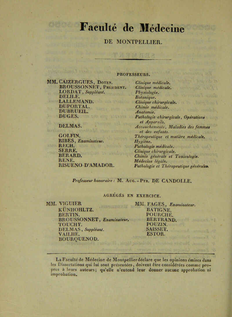 Faculté de Médecine DE MONTPELLIER. PROFESSEURS. MM. CAIZERGUES, Doyen. BROUSSONNET, Président. LORDAT, Suppléant. DEL1LE. LALLEMAND. DUPORTAL. DUBRUEIL. DUGES. DELMAS. GOLFIN. RIBES, Examinateur. REÇU. SERRE. BERARD. RENE. RISUENO D’AMADOR. Clinique médicale. Clinique médicale. Physiologie. Botanique. Clinique chirurgicale. Chimie médicale. Anatomie. Pathologie chirurgicale, Opérations et Appareils. Accouchements, Maladies des femmes et des enfants. Thérapeutique et matière médicale. Hygiène. Pathologie médicale. Clinique chirurgicale. Chimie générale et Toxicologie. Médecine légale. Pathologie et Thérapeutique générales. Professeur honoraire : M. Aug.-Pyr. DE CANDOLLE. AGRÉGÉS EN EXERCICE. MM. VIGUIER KÜNHOHLTZ. BERLIN. BROUSSONNET, Examinateur. TOUCHY. DELMAS, Suppléant. VAILHÉ. BOURQUENOD. MM. FAGES, Examinateur. BATIGNE. POURCHÉ. BERTRAND. POUZIN. SAISSET. ESTOR. La Faculté de Médecine de Montpellierdéclare que les opinions émises dans les Dissertations qui lui sont présentées, doivent cire considérées comme pro- pres à leurs auteurs; qu’elle n’entend leur donner aucune approbation ni improbation.