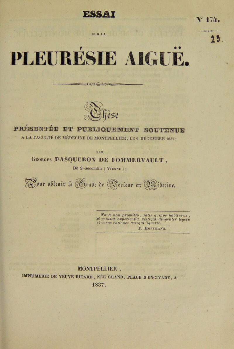 ESSAI N* I7f|. iv • • PLEURESIE AKiUE. FBlèSjEîïTiEjE 3ST PUBÎLI'QUEÎIÎÏEÎÎI’ SOUÜTBÎÎUIÏ A LA FACULTÉ DE MÉDECINE DE MONTPELLIER, LE 6 DÉCEMBRE 1837 ; PAR Georges PASQLEIlO\ DE FOMMERVAELT , De S'-Secondin ( Vienne ) ; '^^owr f« ^^rab< b« ^^ocU’ur «n ^^ibecitu. Nova non promitto, satis quippe habiturun , si vetustœ experientiœ vestigia diligenter legere et veras rationes assequi liquerit. F. Hoffmann. MONTPELLIER , IMPRIMERIE DE VEUVE RICARD, NÉE GRAND, PLACE D’ENCIVADE, 3. 1837.