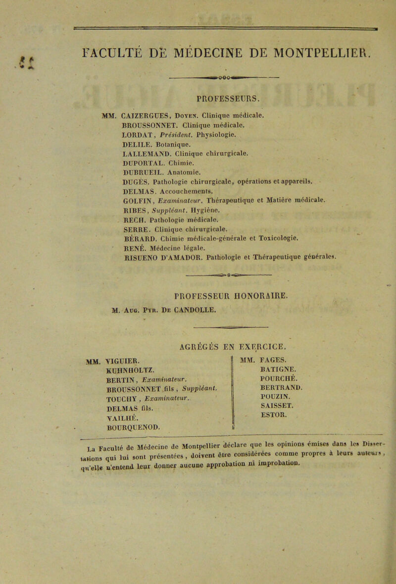 FACULTÉ DE MÉDECINE DE MONTPELLIER. —iQBC PROFESSEURS. MM. CAIZERGUES, Doyen. Clinique médicale. BROÜSSONNET. Clinique médicale. LORDAT, Président. Physiologie. DELIEE. Botanique. LALLEMAND. Clinique chirurgicale. DUPORTAL. Chimie. DÜBRUEIL. Anatomie. DDGÉS. Pathologie chirurgicale, opérations et appareils. DELMAS. Accouchements. GOLFIN, Examinateur. Thérapeutique et Matière médicale. RIBES, Suppléant. Hygiène. RECH. Pathologie médicale. SERRE. Clinique chirurgicale. BÉRARD. Chimie médicale-générale et Toxicologie. RENÉ. Médecine légale. RISÜENO D’AMADOR. Pathologie et Thérapeutique générales. -r-s»a »s-» PROFESSEUR HONORAIRE. M. Aug. Pyr. De CANDOLLE. AGRÉGÉS EN EXERCICE, mm. VIGUIER. KüHNHOLTZ. BERTIN, Examinateur. BROÜSSONNET fils , Suppléant. TOUCUY , Examinateur. DELMAS fils. VAILHÊ. BOÜRQUENOD. MM. FAGES. BATIGNE. POURCHÉ. BERTRAND. POÜZIN. SAISSET. ESTOR. La Faculté de Médecine de Montpellier déclare que les opinions émises dans les Disser- tations qui lui sont présentées, doivent être considérées comme propres à leurs auleuis, qu’elle n’entend leur donner aucune approbation ni improbation.