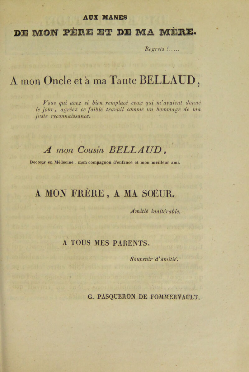 AOZ MANES B3S MON WiT DS Mik MSBS- Regrets ! A mon Oncle et a ma Tante BELLAUD, Vous (lui avez si bien remplacé ceux (lui m’avaient donné te jour, agréez ce faible travail comme un hommage de ma juste reconnaissance. A mon Cousin BELLAUD, Docteur eu Médecine, mon compagnon d’enfance et mon meilleur ami. A MON FRÈRE, A MA SOEUR. Amitié inaltérable. A TOUS MES PARENTS, Souvenir d’amitié. G. PASQUERON DE POMMERVAULT.