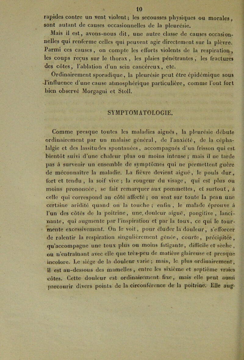 rapides contre un vent violent; les secousses physiques ou morales, sont autant de causes occasionnelles de la pleurésie. Mais il est, avons-nous dit, une autre classe de causes occasion- nelles qui renferme celles qui peuvent agir directement sur la plèvre. Parmi ces causes, on compte les efforts violents de la respiration, les coups reçus sur le thorax , les plaies pénétrantes les fractures des côtes, l’ablation d’un sein cancéreux, etc. Ordinairement sporadique, la pleurésie peut être épidémique sous 4’influence d’une cause atmosphérique particulière, comme l’ont fort bien observé Morgagui et Sloll. SYMPTOMATOLOGIE. Comme presque toutes les maladies aiguës, la pleurésie débute ordinairement par un malaise général, de l’anxiété, de la cépha- lalgie et des lassitudes spontanées, accompagnés d’un frisson qui est bientôt suivi d’une chaleur plus ou moins intense ; mais il ne tarde pas à survenir un ensemble de symptômes qui ne permettent guère de méconnaître la maladie. La fièvre devient aiguë, le pouls dur, fort et tendu, la soif vive ; la rougeur du visage, qui est plus ou moins prononcée, se fait remarquer aux pommettes, et surtout, à celle qui correspond au côté affecté; on sent sur toute la peau une certaine aridité quand on la touche ; enfin , le malade éprouve à l’un des côtés de la poitrine, une. douleur aiguë, pongitive , lanci- nante, qui augmente par l’inspiration et par la toux, ce qui le tour- mente excessivement. On le voit, pour éluder la douleur, s’efforcer de ralentir la respiration singulièrement gênée, courte, précipitée, qu’accompagne une toux plus ou moins fotigante, difficile et sèche, ou n’entraînant avec elle que très-peu de matière glaireuse et presque incolore. Le siège de la douleur varie; mais, le plus ordinairement, il est au-dessous des mamelles , entre les sixième et septième vraies côtes. Cette douleur est ordinairement, fixe, mais elle peut aussi liarcourir divers points de la circonférence de la poitrine. Elle aug-