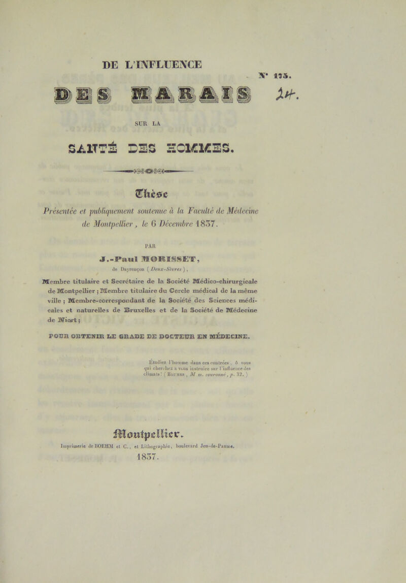 DE L’INFLUENCE IV* tî5 SUR LA S/.1TTÉ DES HCKKES. Îhc0c Présentée et puùluiucment soutenue à la Faculté de Médecine de Montpellier, le G Décembre 1857. PAU jr.-Paiil .^IOKIS!<iCT, (le I)u\ri'uc«m {^Deux-Sèirét) ^ Membre titulaire et Secrétaire de la Société Médico-chirurgicale de Montpellier ; Membre titulaire du Cercle médical de la même ville ; Membre-correspondant de la Société des Sciences médi- cales et naturelles de Bruxelles et de la Société de Médecine de iOfiort ; Etudie?, riiomme dans cc« contrées . A vous (jui chei'cliez a vous itislrutrc sur rtuflueiice des climats! ( B.U'mks , HI m. rouronnè, p. 32. ) fHont|jdïicir. Impiimerie de IIOEHM et C., et I.illiogvaphiu, boulevard Jeu>da-Puume. 18Ô7.