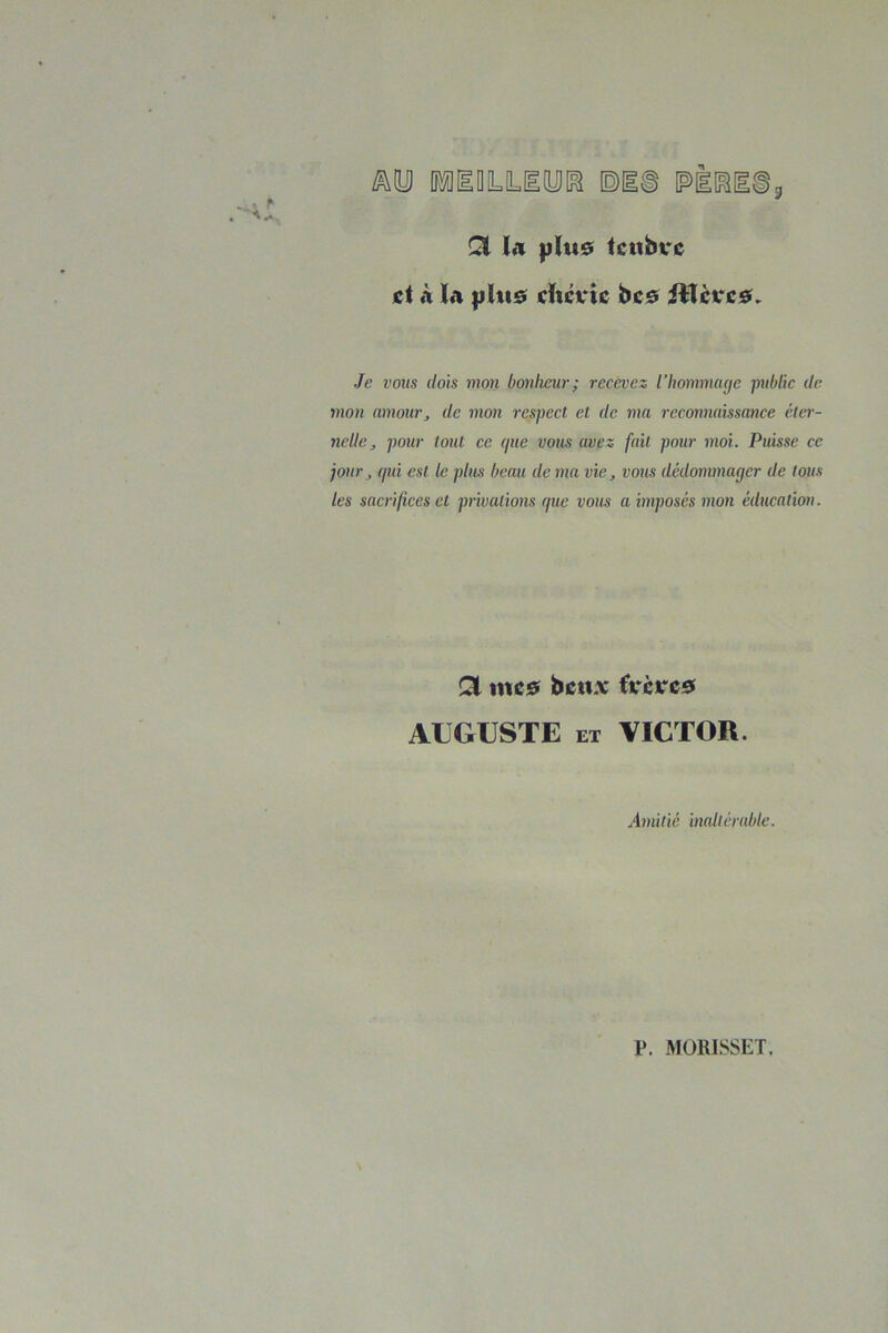 Ql la |jI«0 Iciibvc cl à la |jI«s! chérie bc0 iHcrc0» Je vous dois mon bonheur; recevez l’hommayc jmblic de mon amour^ de mon respect et de ma reconnaissance ctei-- nelle, pour tout ce (pie vous avez fait pour moi. Puisse ce jour ^ (pti est le plus beau de ma vie, vous dédommager de tous les sacrifices et privations (pic vous a imposés mon éducation. Qi mc0 bettx fx'cKcsi AIJGIISTE ET VICTOR. Amitié inallérabtc. P. MÜRISSET.