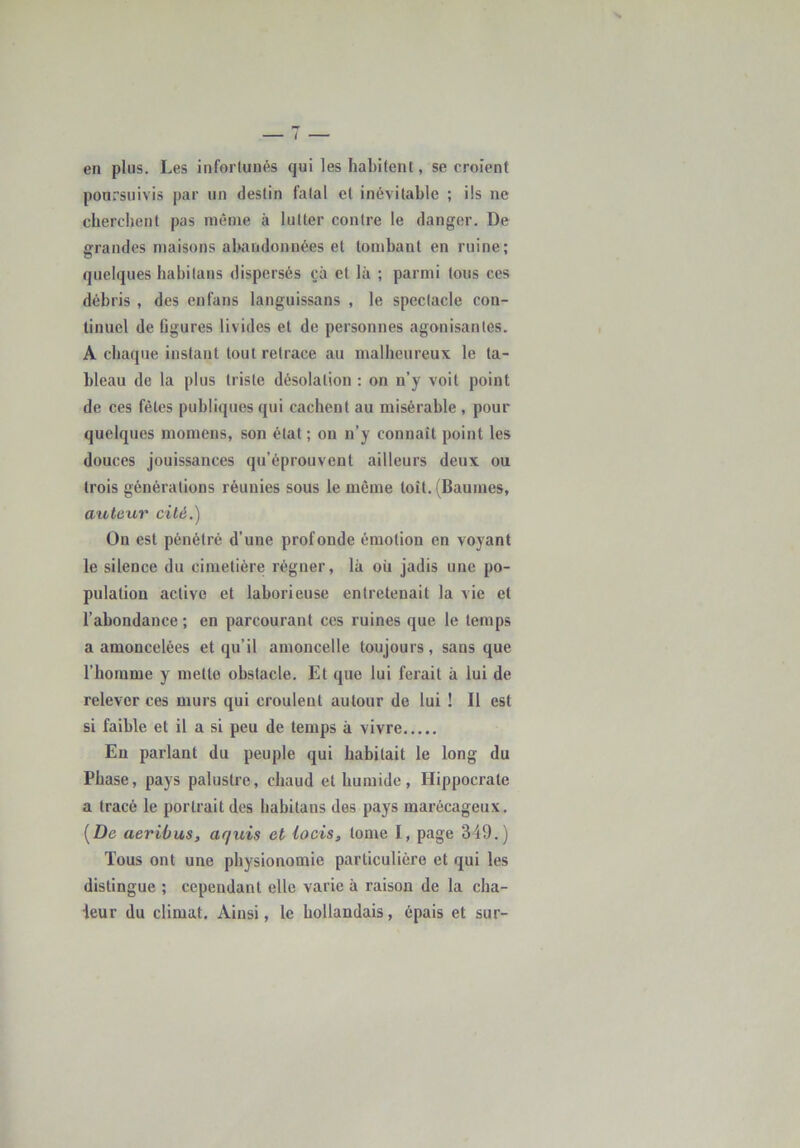 en plus. Les infortunés qui les habitent, se croient ponrsuivis par un destin fatal et inévitable ; ils ne cbercbent pas môme à lutter contre le danger. De grandes maisons abandonnées et tombant en ruine; quelques habitans dispersés çà et là ; parmi tous ces débris , des enfans languissans , le spectacle con- tinuel de figures livides et de personnes agonisantes. A chaque instant tout retrace au malheureux: le ta- bleau de la plus triste désolation ; on n’y voit point de ces fêles publiques qui cachent au misérable , pour quelques momens, son état ; on n’y connaît point les douces jouissances qu’éprouvent ailleurs deux ou trois générations réunies sous le même loît. (Baumes, auteur cité.) On est pénétré d’une profonde émotion en voyant le silence du cimetière régner, là où jadis une po- pulation active et laborieuse entretenait la vie et l’abondance ; en parcourant ces ruines que le temps a amoncelées et qu’il amoncelle toujours, sans que l’homme y metlo obstacle. Et que lui ferait à lui de relever ces murs qui croulent autour de lui ! Il est si faible et il a si peu de temps à vivre Eu parlant du peuple qui habitait le long du Phase, pays palustre, chaud et humide, Hippocrate a tracé le portrait des habitans des pays marécageux. [De aerihus, aquis et locis, tome I, page 349.) Tous ont une physionomie particulière et qui les distingue ; cependant elle varie à raison de la cha- leur du climat. Ainsi, le hollandais, épais et sur-