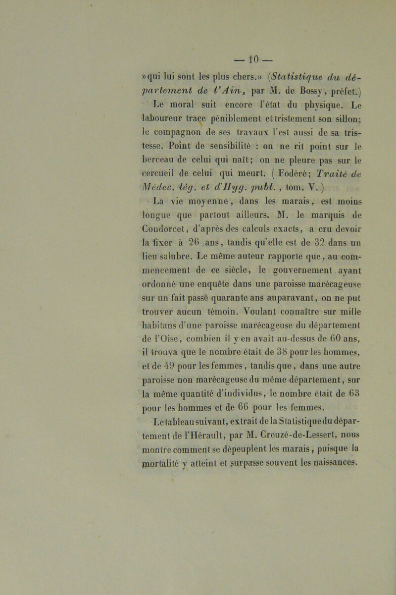 «qui lui sont les plus chers.» {Statistique du dé- partement de i‘Ain, par M. de Bossy, préfet.) Le moral suit encore l’état du physique. Le laboureur trace péniblement et tristement son sillon; le compagnon de ses travaux l’est aussi de sa tris- tesse. Point de sensibilité : on ne rit point sur le berceau de celui qui naît ; on ne pleure pas sur le cercueil de celui qui meurt. ( Fodéré; Traité de Médec. lég. et d'Hyg. publ. , lom. V. ) La vie moyenne, dans les marais, est moins longue que partout ailleurs. M. le marquis de Condorcet, d’après des calculs exacts, a cru devoir la fixer à 26 ans, tandis qu’elle est de 32 dans un lieu salubre. Le même auteur rapporte que, au com- mencement de ce siècle, le gouvernement ayant ordonné une enquête dans une paroisse marécageuse sur un fait passé quarante ans auparavant, on ne put trouver aucun témoin. Voulant connaître sur mille babitans d’une paroisse marécageuse du département de l’Oise, combien il yen avait au-dessus de 60 ans, il trouva que le nombre était de 38 pour les hommes, et de 49 pour les femmes, tandis que, dans une autre paroisse non marécageuse du même département, sur la même quantité d’individus, le nombre était de 63 pour les hommes et de 66 pour les femmes. Le tableau suivant, extrait de la Statistiquedu dépar- tement de l’Hérault, par M. Creuzé-de-Lessert, nous montre comment se dépeuplent les marais, puisque la mortalité y atteint et surpasse souvent les naissances.