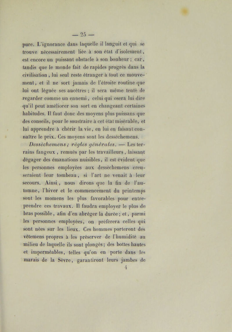 pure. L’ignorance dans laquelle il languit et qui se trouve nécessairement liée à son état d’isolement, est encore un puissant obstacle à son bonheur ; car, tandis que le monde fait de rapides progrès dans la civilisation , lui seul reste étranger à tout ce mouve-' ment, et il ne sort jamais de l’étroite routine que lui ont léguée ses ancêtres ; il sera même tenté de regarder comme un ennemi, celui qui osera lui dire qu’il peut améliorer son sort en changeant certaines habitudes. Il faut donc des moyens plus puissans que des conseils, pour le soustraire à cet état misérable, et lui apprendre à chérir la vie, en lui en faisant con- naître le prix. Ces moyens sont les dessèchemens. Dessèchemens ; règles générales. — Les ter- rains fangeux , remués par les travailleurs, laissant dégager des émanations nuisibles, il est évident que les personnes employées aux dessèchemens creu- seraient leur tombeau, si l’art ne venait à leur secours. Ainsi, nous dirons que la On de l’au- tomne, l’hiver et le commencement du printemps sont les momens les plus favorables pour entre- prendre ces travaux. Il faudra employer le plus de bras possible, afln d’en abréger la durée ; et, parmi les personnes employées, on préférera celles qui sont nées sur les lieux. Ces hommes porteront des vêtemens propres à les préserver de l’humidité au milieu de laquelle ils sont plongés; des bottes hautes et imperméables, telles qu’on en porte dans les marais de la Sèvre, garantiront leurs jambes de 4