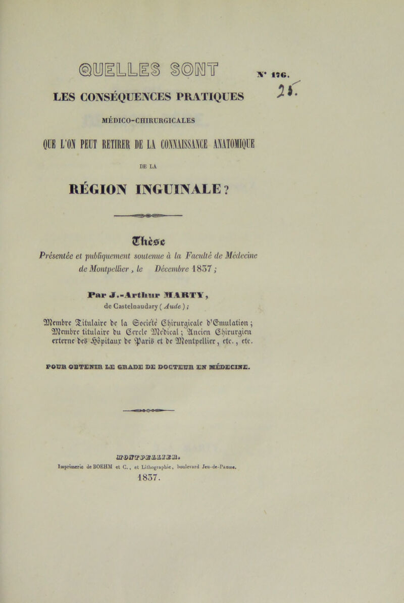 LES CONSÉQUENCES PIUVTIQUES MÉDICO-CniRURGICALES OÜE L’ON PEUT RETIRER DE LA CONNAISSANCE ANATOMIOEE DE LA RÉGION INGUINALE? îEixc&c Présentée et jnéliqucme^it soutenue à la Faculté de Médecine de Montpellier, le Décembre 1837 ; Par J.-Artliiir JTIARTY, de Castelnaudary ( Jude ) ; 3)îcmbrc titulaire bc la ©ocictc 6()irurgicalc b’CJmulation ; 33lcmbtc titulaire bu Gcrck 'ÏJÎc’bical ; ^itucirix (§.l)irurgicii crtmir bc8 J^èpitauj bc 'iparië et be îOîontpellier, etc., etc. roua osTsma zæ gbase de doctedb en nÉDECME. î!t(0a'JJ>3td,lL'J3ldi>, Imprimerie deUOEHM et C., et LUbograpbiet boulevard Jeu-de-Paaine. 1857.