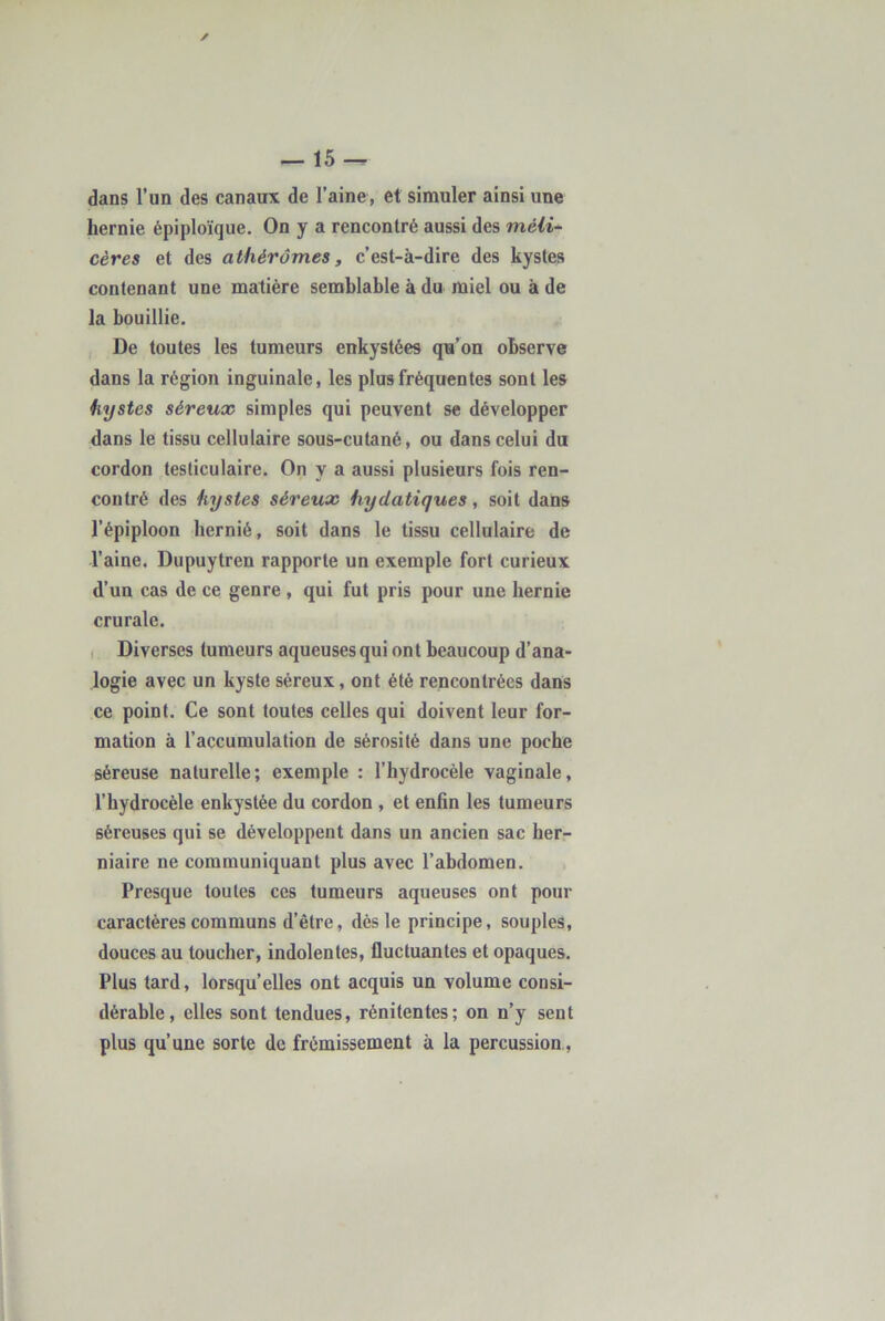 ✓ — 15 dans l’un des canaux de l’aine, et simuler ainsi une hernie épiploïque. On y a rencontré aussi des méU- cères et des a lhérômes, c’est-à-dire des kystes contenant une matière semblable à du miel ou à de la bouillie. De toutes les tumeurs enkystées qu’on observe dans la région inguinale, les plus fréquentes sont les kystes séreux simples qui peuvent se développer dans le tissu cellulaire sous-cutané, ou dans celui du cordon testiculaire. On y a aussi plusieurs fois ren- contré des kystes séreux hydatiques, soit dans l’épiploon hernié, soit dans le tissu cellulaire de l’aine. Dupuytren rapporte un exemple fort curieux d’un cas de ce genre , qui fut pris pour une hernie crurale. I Diverses tumeurs aqueuses qui ont beaucoup d’ana- logie avec un kyste séreux, ont été rencontrées dans ce point. Ce sont toutes celles qui doivent leur for- mation à l’accumulation de sérosité dans une poche séreuse naturelle; exemple : l’hydrocèle vaginale, l’hydrocèle enkystée du cordon , et enfin les tumeurs séreuses qui se développent dans un ancien sac her- niaire ne communiquant plus avec l’abdomen. , Presque toutes ces tumeurs aqueuses ont pour caractères communs d’être, dès le principe, souples, douces au toucher, indolentes, fluctuantes et opaques. Plus tard, lorsqu’elles ont acquis un volume consi- dérable, elles sont tendues, rénitentes; on n’y sent plus qu’une sorte de frémissement à la percussion,