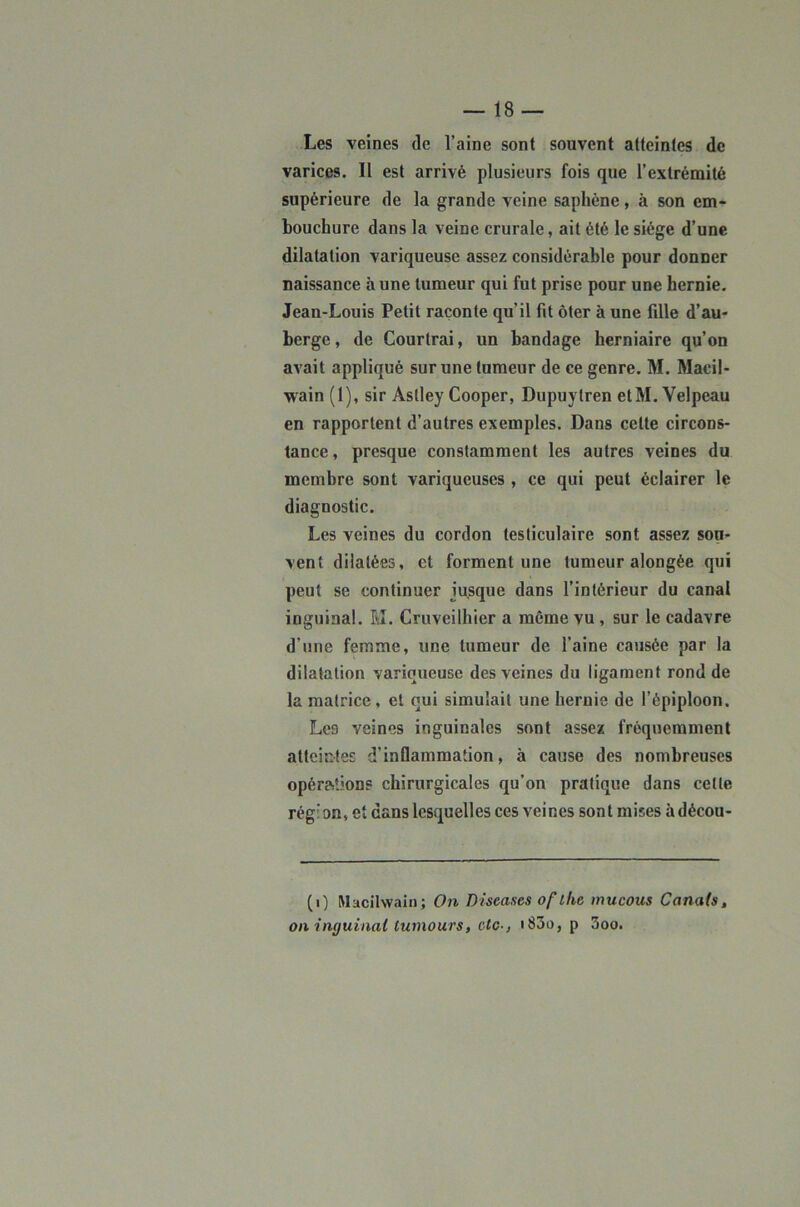 Les veines de l’aine sont souvent atteintes de varices. Il est arrivé plusieurs fois que l’extrémité supérieure de la grande veine saphène, à son em- bouchure dans la veine crurale, ait été le siège d’une dilatation variqueuse assez considérable pour donner naissance à une tumeur qui fut prise pour une hernie. Jean-Louis Petit raconte qu’il fit ôter à une fille d’au- berge , de Courtrai, un bandage herniaire qu’on avait appliqué sur une tumeur de ce genre. M. Macil- wain (1), sir Astley Cooper, Dupuytren etM. Velpeau en rapportent d’autres exemples. Dans celte circons- tance, presque constamment les autres veines du membre sont variqueuses , ce qui peut éclairer le diagnostic. Les veines du cordon testiculaire sont assez sou- vent dilatées, et forment une tumeur alongée qui peut se continuer jusque dans l’intérieur du canal inguinal. Èî. Cruveilhier a môme vu, sur le cadavre d’une femme, une tumeur de l’aine causée par la dilatation variqueuse des veines du ligament rond de la matrice, et qui simulait une hernie de l’épiploon. Les veines inguinales sont assez fréquemment atteintes d’inflammation, à cause des nombreuses opérations chirurgicales qu’on pratique dans celle région, et dans lesquelles ces veines sont mises à décou- (0 Macilwaln; On Diseases of the mucous Canats, on inguinal tumours, etc-, i83o, p 3oo.