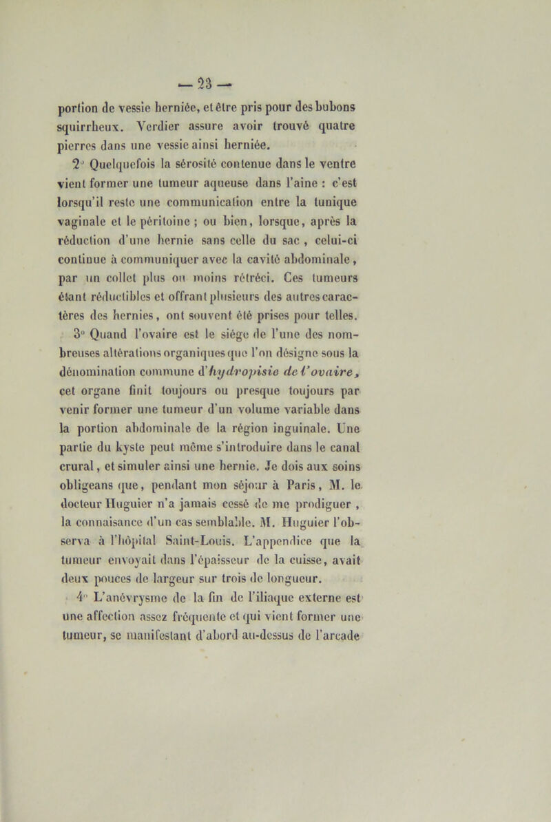 portion de vessie herniée, et être pris pour des bubons squirrheux, Verdier assure avoir trouvé quatre pierres dans une vessie ainsi herniée. ‘2'^ Quelquefois la sérosité contenue dans le ventre vient former une tumeur aqueuse dans l’aine : c’est lorsqu’il reste une communication entre la tunique vaginale et le péritoine ; ou bien, lorsque, après la réduction d’une hernie sans celle du sac , celui-ci continue à communiquer avec la cavité abdominale, par un collet plus on moins rétréci. Ces tumeurs étant réductibles et offrant plusieurs des autres carac- tères des hernies, ont souvent été prises pour telles. 3 Quand l’ovaire est le siège de l’une des nom- breuses altérations organiques que l’on désigne sous la dénomination commune d'hydropisie de Vovairet cet organe flnit toujours ou presque toujours par venir former une tumeur d’un volume variable dans la portion abdominale de la région inguinale. Une partie du kyste peut môme s’introduire dans le canal crural, et simuler ainsi une hernie. Je dois aux soins obligeans que, pendant mon séjour à Paris, M. le. docteur Huguier n’a jamais cessé do me prodiguer , la connaisance d’un cas seinblaldc. M. Huguier l’ob- serva à riiôpilal Saint-Louis. L’appendice que la_ tumeur envoyait dans l’épaisseur de la cuisse, avait deux puces de largeur sur trois de longueur. 4 ’ L’anévrysme de la fin de l’iliaque externe est une affection assez fréquente et qui vient former une tumeur, se manifestant d’abord au-dessus de l’arcade