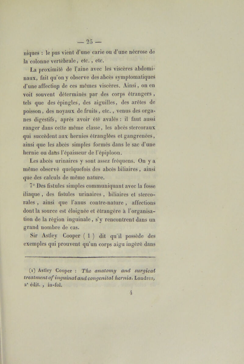 niques : le pus vient d’une carie ou d’une nécrose de la colonne vertébrale, etc., etc. La proximité de l’aine avec les viscères abdomi- naux, fait qu’on y observe des abcès symptomatiques d’une affeefiop de ces mêmes viscères. Ainsi, on en voit souvent déterminés par des corps étrangers , tels que des épingles, des aiguilles, des arêtes de poisson, des noyaux de fruits , etc., venus des orga- nes digestifs, après avoir été avalés: il faut aussi ranger dans cette même classe, les abcès stercoraux qui succèdent aux hernies étranglées et gangrenées, ainsi que les abcès simples formés dans le sac d’une hernie ou dans l’épaisseur de l’épiploon. Les abcès urinaires y sont assez fréquens. On y a même observé quelquefois des abcès biliaires , ainsi que des calculs de même nature. 7“ Des Gstules simples communiquant avec la fosse iliaque , des fistules urinaires , biliaires et sterco- rales , ainsi que l’anus contre-nature , affections dont la source est éloignée et étrangère à l’organisa- tion de la région inguinale, s’y rencontrent dans un grand nombre de cas. Sir Aslley Cooper ( 1 ) dit qu’il possède des exemples qui prouvent qu’un corps aigu ingéré dans (i) Aslley Cooper : The anatomy and surgicat treatmentof inguinai and congénital hernia, Londres, a’ édit. , in-fol. 4