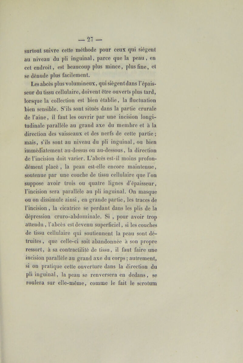 surtout suivre cette méthode pour ceux qui siègent au niveau du pli inguinal, parce que la peau, en cet endroit, est beaucoup plus mince, plus fine, et se dénude plus facilement. Les abcès plus volumineux, qui siègent dans l’épais- seur du tissu cellulaire, doivent être ouverts plus tard, lorsque la collection est bien établie, la fluctuation bien sensible. S’ils sont situés dans la partie crurale de l’aine, il faut les ouvrir par une incision longi- tudinale parallèle au grand axe du membre et à la direction des vaisseaux et des nerfs de cette partie ; mais, s’ils sont au niveau du pli inguinal, ou bien immédiatement au-dessus ou au-dessous, la direction de l’incision doit varier. L’abcès est-il moins profon- dément placé, la peau est-elle encore maintenue, soutenue par une couche de tissu cellulaire que l’on suppose avoir trois ou quatre lignes d’épaisseur, l’incision sera parallèle au pli inguinal. On masque ou on dissimule ainsi, en grande partie, les traces de l’incision , la cicatrice se perdant dans les plis de la dépression cruro-abdominale. Si , pour avoir trop attendu, l’abcès est devenu superficiel, si les couches de tissu cellulaire qui soutiennent la peau sont dé- truites , que celle-ci soit abandonnée à son propre ressort, à sa contractilité de tissu, il faut faire une incision parallèle au grand axe du corps ; autrement, si on pratique cette ouverture dans la direction du pli inguinal, la peau se renversera en dedans, se roulera sur elle-même, comme le fait le scrotum