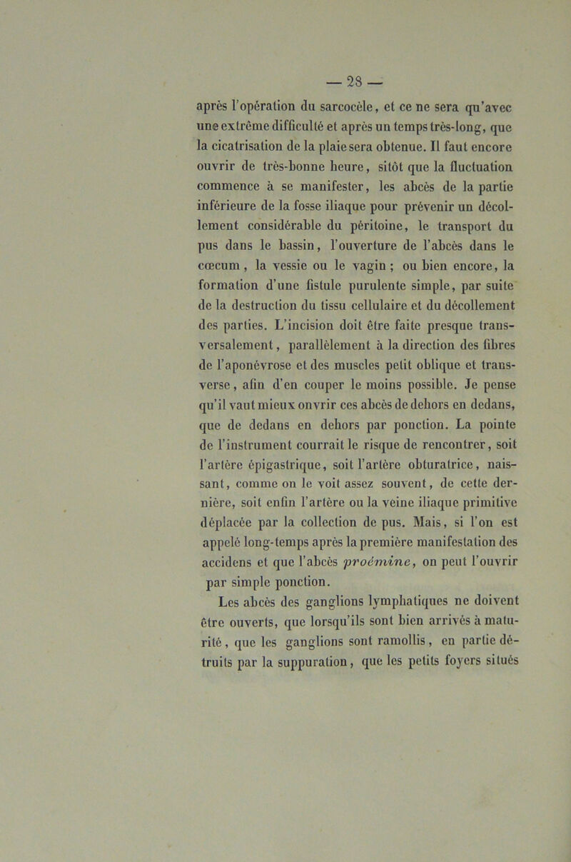 après l’opération du sarcocèle, et ce ne sera qu’avec une extrême difficulté et après un temps très-long, que la cicatrisation de la plaie sera obtenue. Il faut encore ouvrir de très-bonne heure, sitôt que la fluctuation commence à se manifester, les abcès de la partie inférieure de la fosse iliaque pour prévenir un décol- lement considérable du péritoine, le transport du pus dans le bassin, l’ouverture de l’abcès dans le cæcum, la vessie ou le vagin ; ou bien encore, la formation d’une fistule purulente simple, par suite de la destruction du tissu cellulaire et du décollement des parties. L’incision doit être faite presque trans- versalement, parallèlement à la direction des fibres de l’aponévrose et des muscles petit oblique et trans- verse , afin d’en couper le moins possible. Je pense qu’il vaut mieux ouvrir ces abcès de dehors en dedans, que de dedans en dehors par ponction. La pointe de l’instrument courrait le risque de rencontrer, soit l’artère épigastrique, soit l’artère obturatrice, nais- sant, comme on le voit assez souvent, de cette der- nière, soit enfin l’artère ou la veine iliaque primitive déplacée par la collection de pus. Mais, si l’on est appelé long-temps après la première manifestation des accidens et que l’abcès proémine, on peut l’ouvrir par simple ponction. Les abcès des ganglions lymphatiques ne doivent être ouverts, que lorsqu’ils sont bien arrivés à matu- rité , que les ganglions sont ramollis, en partie dé- truits par la suppuration, que les petits foyers situés