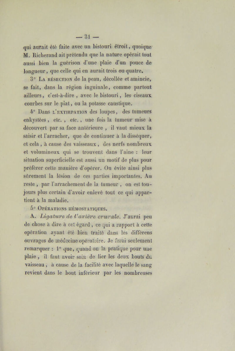 qui aurait été faite avec un bistouri étroit, quoique' M, Ricberand ait prétendu que la nature opérait tout aussi bien la guérison d’une plaie d’un pouce de longueur, que celle qui en aurait trois ou quatre. 3® La résection de la peau, décollée et amincie, se fait, dans la région inguinale, comme partout ailleurs, c’est-à-dire , avec le bistouri, les ciseaux courbes sur le plat, ou la potasse caustique. 4® Dans l’extirpation des loupes, des tumeurs enkystées , etc. , etc. , une fois la tumeur mise à découvert par sa face antérieure , il vaut mieux la saisir et l’arracher, que de continuer à la disséquer, et cela , h cause des vaisseaux , des nerfs nombreux et volumineux qui se trouvent dans l’aine : leur situation superficielle est aussi un motif de plus pour préférer cette manière d’opérer. On évite ainsi plus sûrement la lésion de ces parties importantes. Au reste , par l’arrachement de la tumeur , on est tou- jours plus certain d’avoir enlevé tout ce qui appar- tient à la maladie. 5° Opérations hémostatiques. A. Ligature de l’arcère crurale. J’aurai peu de chose à dire à cet égard , ce qui a rapport à cette opération ayant été bien traité dans les différens ouvrages de médecine opératoire. Je ferai seulement remarquer : 1® que, quand oc la pratique pour u'ue plaie , il faut avoir soin de lier les deux bouts du vaisseau , à cause de la facilité avec laquelle le sang revient dans le bout inférieur par les nombreuses