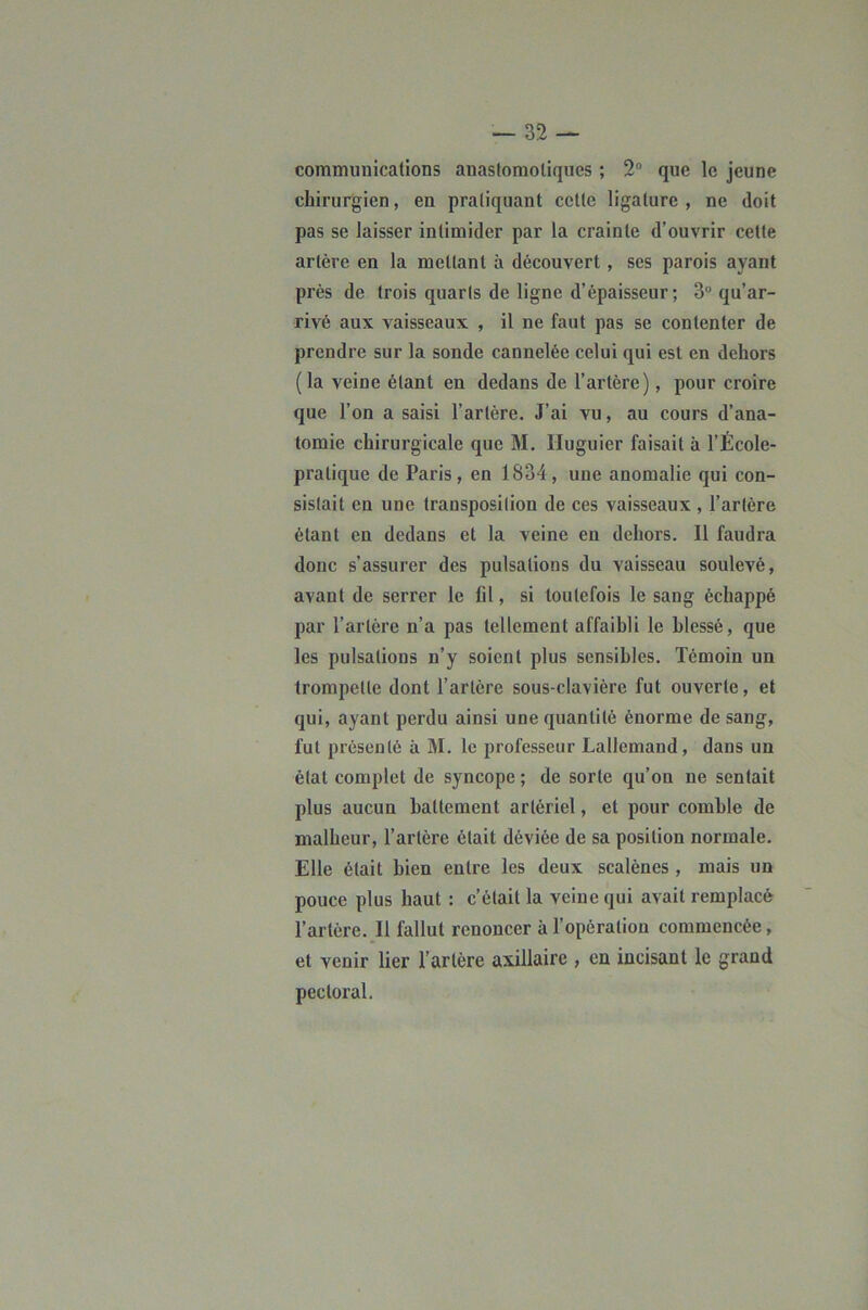 communications anastomotiques ; 2® que le jeune chirurgien, en pratiquant celte ligature, ne doit pas se laisser intimider par la crainte d’ouvrir cette artère en la mettant à découvert, ses parois ayant près de trois quarts de ligne d’épaisseur ; 3° qu’ar- rivé aux vaisseaux , il ne faut pas se contenter de prendre sur la sonde cannelée celui qui est en dehors (la veine étant en dedans de l’artère), pour croire que l’on a saisi l’artère. J’ai vu, au cours d’ana- tomie chirurgicale que M. Huguier faisait à l’École- pratique de Paris, en 1834, une anomalie qui con- sistait en une transposition de ces vaisseaux , l’artère étant en dedans et la veine en dehors. Il faudra donc s’assurer des pulsations du vaisseau soulevé, avant de serrer le fil, si toutefois le sang échappé par l’artère n’a pas tellement affaibli le blessé, que les pulsations n’y soient plus sensibles. Témoin un trompette dont l’artère sous-clavière fut ouverte, et qui, ayant perdu ainsi une quantité énorme de sang, fut présenté à M. le professeur Lallemand, dans un état complet de syncope ; de sorte qu’on ne sentait plus aucun battement artériel, et pour comble de malheur, l’artère était déviée de sa position normale. Elle était bien entre les deux scalènes , mais un pouce plus haut : c’était la veine qui avait remplacé l’artère. Il fallut renoncer à l’opération commencée, et venir lier l’artère axillaire , en incisant le grand pectoral.