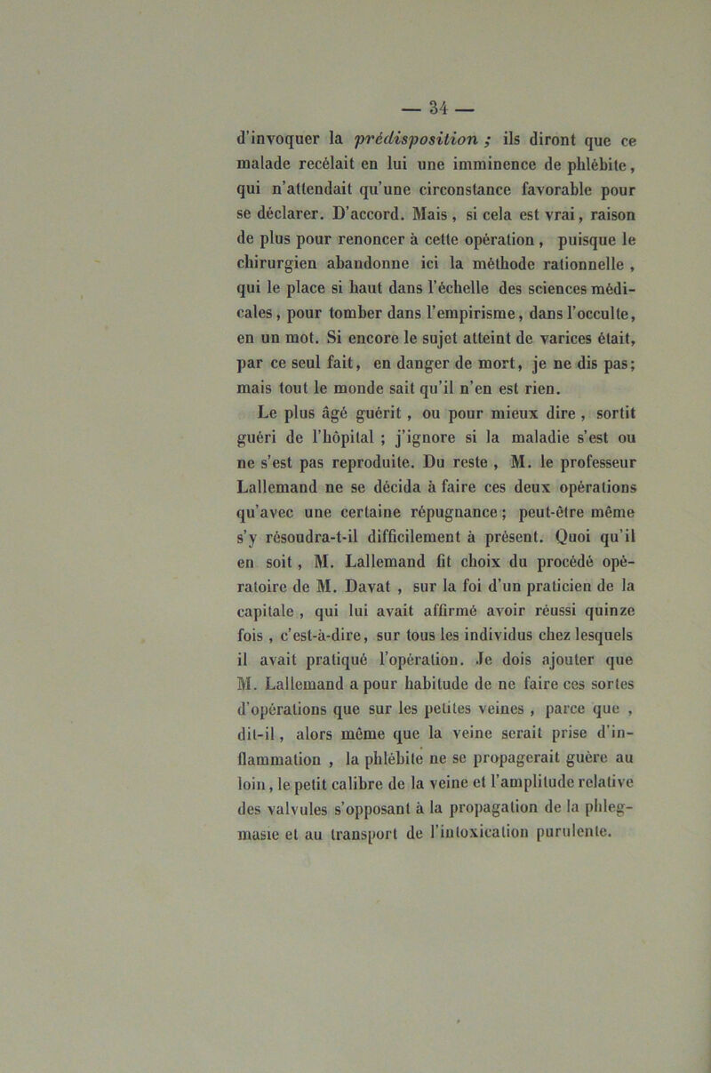 d’invoquer la prédisposition ; ils diront que ce noalade recélait en lui une imminence de phlébite, qui n’attendait qu’une circonstance favorable pour se déclarer. D’accord. Mais , si cela est vrai, raison de plus pour renoncer à cette opération , puisque le chirurgien abandonne ici la méthode rationnelle , qui le place si haut dans l’échelle des sciences médi- cales , pour tomber dans l’empirisme, dans l’occulte, en un mot. Si encore le sujet atteint de varices était, par ce seul fait, en danger de mort, je ne dis pas; mais tout le monde sait qu’il n’en est rien. Le plus âgé guérit, ou pour mieux dire , sortit guéri de l’hôpital ; j’ignore si la maladie s’est ou ne s’est pas reproduite. Du reste , M. le professeur Lallemand ne se décida à faire ces deux opérations qu’avec une certaine répugnance ; peut-être même s’y résoudra-t-il difficilement à présent. Quoi qu’il en soit, M. Lallemand fit choix du procédé opé- ratoire de M. Davat , sur la foi d’un praticien de la capitale , qui lui avait affirmé avoir réussi quinze fois , c’est-à-dire, sur tous les individus chez lesquels il avait pratiqué l’opération. Je dois ajouter que M. Lallemand a pour habitude de ne faire ces sortes d’opérations que sur les petites veines , parce que , dit-il, alors môme que la veine serait prise d’in- flammation , la phlébite ne se propagerait guère au loin, le petit calibre de la veine et l’amplitude relative des valvules s’opposant à la propagation de la plileg- musie et au transport de l’inloxicalion purulente.