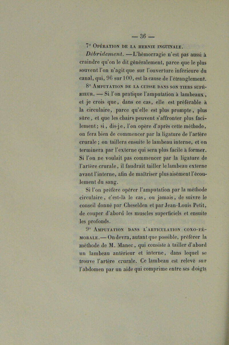 7° Opération de la hernie inguinale. Déùridement. —L’hémorragie n’est pas aussi à craindre qu’on le dit généralement, parce que le plus souvent l’on n’agit que sur l’ouverture inférieure du canal, qui, 96 sur 100, est la cause de l’étranglement. 8“ Amputation de la cuisse dans son tiers supé- rieur. — Si l’on pratique l’amputation à lambeaux, et je crois que, dans ce cas, elle est préférable à la circulaire, parce qu’elle est plus prompte, plus sûre , et que les chairs peuvent s’affronter plus faci- lement; si, dis-je, l’on opère d’après cette méthode, on fera bien de commencer par la ligature de l’artère crurale ; on taillera ensuite le lambeau interne, et on terminera par l’externe qui sera plus facile à former. Si l’on ne voulait pas commencer par la ligature de l’artère crurale, il faudrait tailler le lambeau externe avant l’interne, afin de maîtriser plus aisément l’écou- lement du sang. Si l’on préfère opérer l’amputation par la méthode circulaire , c’est-là le cas , ou jamais, de suivre le conseil donné par Cheselden et par Jean-Louis Petit, de couper d’abord les muscles superficiels et ensuite les profonds. 9” Amputation dans l’articulation coxo-fé- MORALE.— On devra, autant que possible, préférer la méthode de M. Manec, qui consiste à tailler d’ahord un lambeau antérieur et interne, dans lequel se trouve l’artère crurale. Ce lambeau est relevé sur l’abdomen par un aide qui comprime entre ses doigts